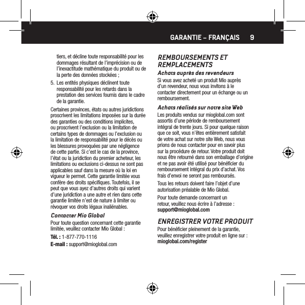 9tiers, et d&eacute;cline toute responsabilit&eacute; pour les dommages r&eacute;sultant de l&rsquo;impr&eacute;cision ou de l&rsquo;inexactitude math&eacute;matique du produit ou de la perte des donn&eacute;es stock&eacute;es ;5.  Les entit&eacute;s physiques d&eacute;clinent toute responsabilit&eacute; pour les retards dans la prestation des services fournis dans le cadre de la garantie.Certaines provinces, &eacute;tats ou autres juridictions proscrivent les limitations impos&eacute;es sur la dur&eacute;e des garanties ou des conditions implicites, ou proscrivent l&rsquo;exclusion ou la limitation de certains types de dommages ou l&rsquo;exclusion ou la limitation de responsabilit&eacute; pour le d&eacute;c&egrave;s ou les blessures provoqu&eacute;es par une n&eacute;gligence de cette partie. Si c&rsquo;est le cas de la province, l&rsquo;&eacute;tat ou la juridiction du premier acheteur, les limitations ou exclusions ci-dessus ne sont pas applicables sauf dans la mesure o&ugrave; la loi en vigueur le permet. Cette garantie limit&eacute;e vous conf&egrave;re des droits sp&eacute;ciﬁques. Toutefois, il se peut que vous ayez d&rsquo;autres droits qui varient d&rsquo;une juridiction a une autre et rien dans cette garantie limit&eacute;e n&rsquo;est de nature &agrave; limiter ou r&eacute;voquer vos droits l&eacute;gaux inali&eacute;nables.Contacter Mio GlobalPour toute question concernant cette garantie limit&eacute;e, veuillez contacter Mio Global :T&eacute;l. : 1-877-770-1116E-mail : support@mioglobal.comREMBOURSEMENTS ET  REMPLACEMENTSAchats aupr&egrave;s des revendeursSi vous avez achet&eacute; un produit Mio aupr&egrave;s d&rsquo;un revendeur, nous vous invitons &agrave; le contacter directement pour un &eacute;change ou un remboursement.Achats r&eacute;alis&eacute;s sur notre site WebLes produits vendus sur mioglobal.com sont assortis d&rsquo;une p&eacute;riode de remboursement int&eacute;gral de trente jours. Si pour quelque raison que ce soit, vous n&rsquo;&ecirc;tes enti&egrave;rement satisfait de votre achat sur notre site Web, nous vous prions de nous contacter pour en savoir plus sur la proc&eacute;dure de retour. Votre produit doit nous &ecirc;tre retourn&eacute; dans son emballage d&rsquo;origine et ne pas avoir &eacute;t&eacute; utilis&eacute; pour b&eacute;n&eacute;ﬁcier du remboursement int&eacute;gral du prix d&rsquo;achat. Vos frais d&rsquo;envoi ne seront pas rembours&eacute;s.Tous les retours doivent faire l&rsquo;objet d&rsquo;une autorisation pr&eacute;alable de Mio Global.Pour toute demande concernant un retour, veuillez nous &eacute;crire &agrave; l&rsquo;adresse : support@mioglobal.comENREGISTRER VOTRE PRODUITPour b&eacute;n&eacute;ﬁcier pleinement de la garantie, veuillez enregistrer votre produit en ligne sur : mioglobal.com/registerGARANTIE &ndash; FRAN&Ccedil;AIS