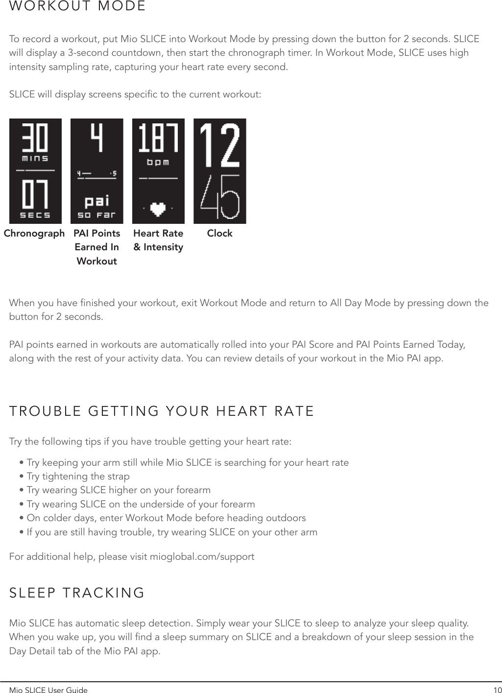 WORKOUT MODETROUBLE GETTING YOUR HEART RATESLEEP TRACKINGTry the following tips if you have trouble getting your heart rate:Mio SLICE has automatic sleep detection. Simply wear your SLICE to sleep to analyze your sleep quality. When you wake up, you will find a sleep summary on SLICE and a breakdown of your sleep session in the Day Detail tab of the Mio PAI app.• Try keeping your arm still while Mio SLICE is searching for your heart rate• Try tightening the strap• Try wearing SLICE higher on your forearm• Try wearing SLICE on the underside of your forearm• On colder days, enter Workout Mode before heading outdoors• If you are still having trouble, try wearing SLICE on your other armMio SLICE User Guide 10To record a workout, put Mio SLICE into Workout Mode by pressing down the button for 2 seconds. SLICE will display a 3-second countdown, then start the chronograph timer. In Workout Mode, SLICE uses high intensity sampling rate, capturing your heart rate every second.SLICE will display screens specific to the current workout:When you have finished your workout, exit Workout Mode and return to All Day Mode by pressing down the button for 2 seconds.PAI points earned in workouts are automatically rolled into your PAI Score and PAI Points Earned Today, along with the rest of your activity data. You can review details of your workout in the Mio PAI app.For additional help, please visit mioglobal.com/supportClockPAI Points Earned In WorkoutHeart Rate &amp; IntensityChronograph