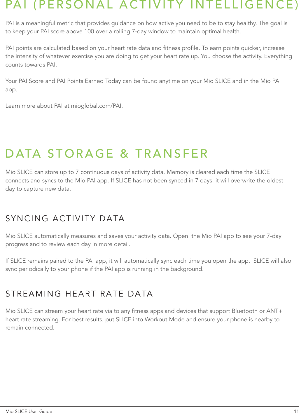 SYNCING ACTIVITY DATASTREAMING HEART RATE DATAMio SLICE User Guide 11Mio SLICE automatically measures and saves your activity data. Open  the Mio PAI app to see your 7-day progress and to review each day in more detail.If SLICE remains paired to the PAI app, it will automatically sync each time you open the app.  SLICE will also sync periodically to your phone if the PAI app is running in the background.PAI is a meaningful metric that provides guidance on how active you need to be to stay healthy. The goal is to keep your PAI score above 100 over a rolling 7-day window to maintain optimal health.PAI points are calculated based on your heart rate data and fitness profile. To earn points quicker, increase the intensity of whatever exercise you are doing to get your heart rate up. You choose the activity. Everything counts towards PAI.Your PAI Score and PAI Points Earned Today can be found anytime on your Mio SLICE and in the Mio PAI app.Learn more about PAI at mioglobal.com/PAI.Mio SLICE can stream your heart rate via to any fitness apps and devices that support Bluetooth or ANT+ heart rate streaming. For best results, put SLICE into Workout Mode and ensure your phone is nearby to remain connected.Mio SLICE can store up to 7 continuous days of activity data. Memory is cleared each time the SLICE connects and syncs to the Mio PAI app. If SLICE has not been synced in 7 days, it will overwrite the oldest day to capture new data.PAI (PERSONAL ACTIVITY INTELLIGENCE)DATA STORAGE &amp; TRANSFER