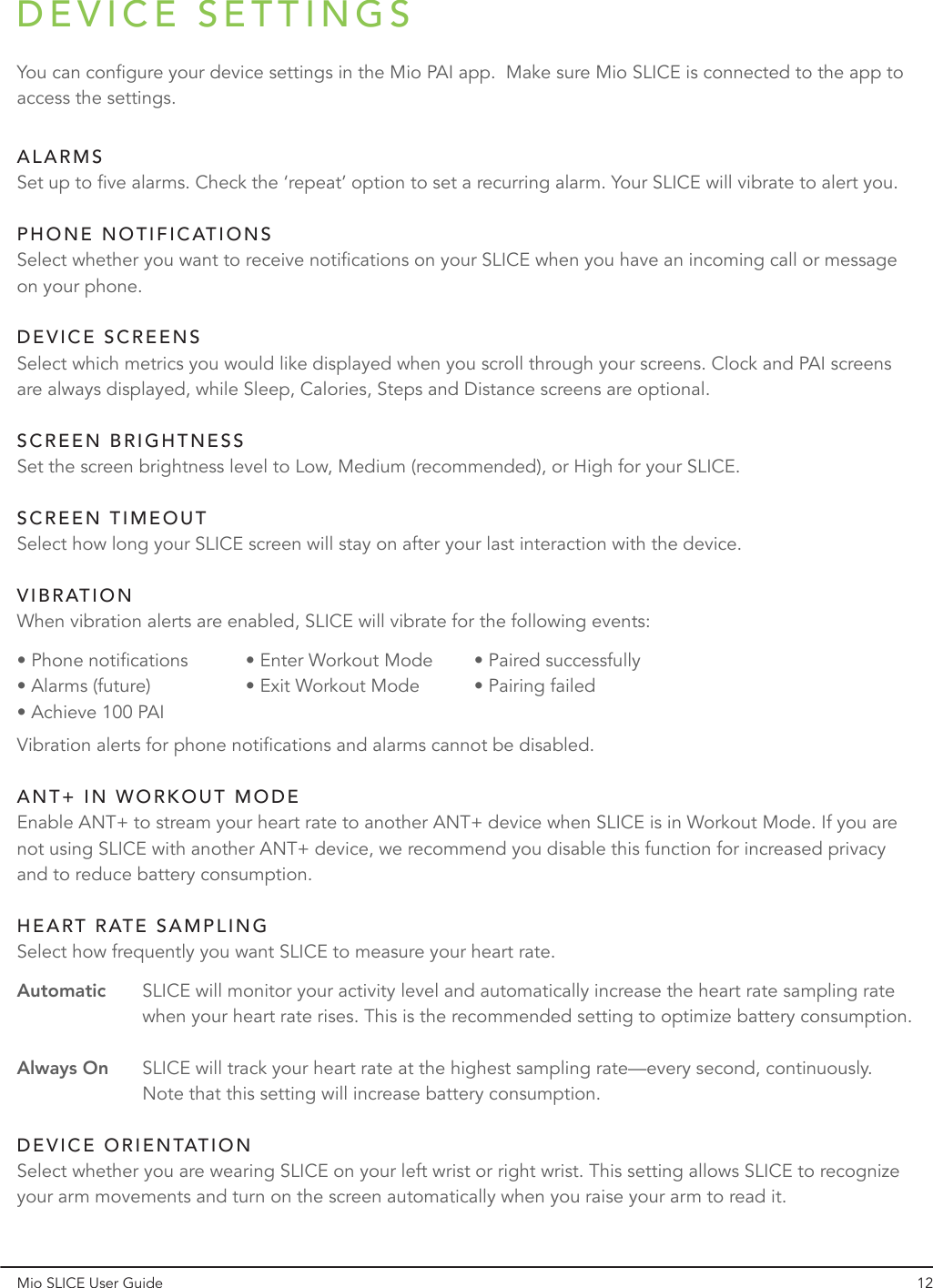 DEVICE SETTINGSMio SLICE User Guide 12You can configure your device settings in the Mio PAI app.  Make sure Mio SLICE is connected to the app to access the settings.Set up to five alarms. Check the ‘repeat’ option to set a recurring alarm. Your SLICE will vibrate to alert you.Select whether you want to receive notifications on your SLICE when you have an incoming call or message on your phone.Select which metrics you would like displayed when you scroll through your screens. Clock and PAI screens are always displayed, while Sleep, Calories, Steps and Distance screens are optional.Set the screen brightness level to Low, Medium (recommended), or High for your SLICE.Select how long your SLICE screen will stay on after your last interaction with the device.Enable ANT+ to stream your heart rate to another ANT+ device when SLICE is in Workout Mode. If you are not using SLICE with another ANT+ device, we recommend you disable this function for increased privacy and to reduce battery consumption.Select whether you are wearing SLICE on your left wrist or right wrist. This setting allows SLICE to recognize your arm movements and turn on the screen automatically when you raise your arm to read it.Select how frequently you want SLICE to measure your heart rate.AutomaticAlways OnSLICE will monitor your activity level and automatically increase the heart rate sampling rate when your heart rate rises. This is the recommended setting to optimize battery consumption.SLICE will track your heart rate at the highest sampling rate—every second, continuously. Note that this setting will increase battery consumption.When vibration alerts are enabled, SLICE will vibrate for the following events:Vibration alerts for phone notifications and alarms cannot be disabled.• Phone notifications • Alarms (future)• Achieve 100 PAI• Enter Workout Mode• Exit Workout Mode• Paired successfully • Pairing failedALARMSPHONE NOTIFICATIONSDEVICE SCREENSSCREEN BRIGHTNESSSCREEN TIMEOUTANT+ IN WORKOUT MODEHEART RATE SAMPLINGDEVICE ORIENTATIONVIBRATION