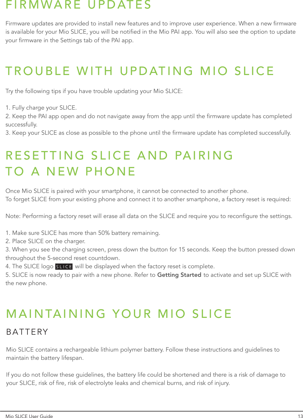 RESETTING SLICE AND PAIRING TO A NEW PHONEMio SLICE User Guide 13Once Mio SLICE is paired with your smartphone, it cannot be connected to another phone. To forget SLICE from your existing phone and connect it to another smartphone, a factory reset is required:1. Make sure SLICE has more than 50% battery remaining.  2. Place SLICE on the charger.3. When you see the charging screen, press down the button for 15 seconds. Keep the button pressed down throughout the 5-second reset countdown.4. The SLICE logo             will be displayed when the factory reset is complete.5. SLICE is now ready to pair with a new phone. Refer to Getting Started to activate and set up SLICE with the new phone.Note: Performing a factory reset will erase all data on the SLICE and require you to reconfigure the settings.FIRMWARE UPDATESFirmware updates are provided to install new features and to improve user experience. When a new firmware is available for your Mio SLICE, you will be notified in the Mio PAI app. You will also see the option to update your firmware in the Settings tab of the PAI app.TROUBLE WITH UPDATING MIO SLICETry the following tips if you have trouble updating your Mio SLICE:Getting Started1. Fully charge your SLICE.  2. Keep the PAI app open and do not navigate away from the app until the firmware update has completed successfully.3. Keep your SLICE as close as possible to the phone until the firmware update has completed successfully.MAINTAINING YOUR MIO SLICEMio SLICE contains a rechargeable lithium polymer battery. Follow these instructions and guidelines to maintain the battery lifespan. If you do not follow these guidelines, the battery life could be shortened and there is a risk of damage to your SLICE, risk of fire, risk of electrolyte leaks and chemical burns, and risk of injury.BATTERY