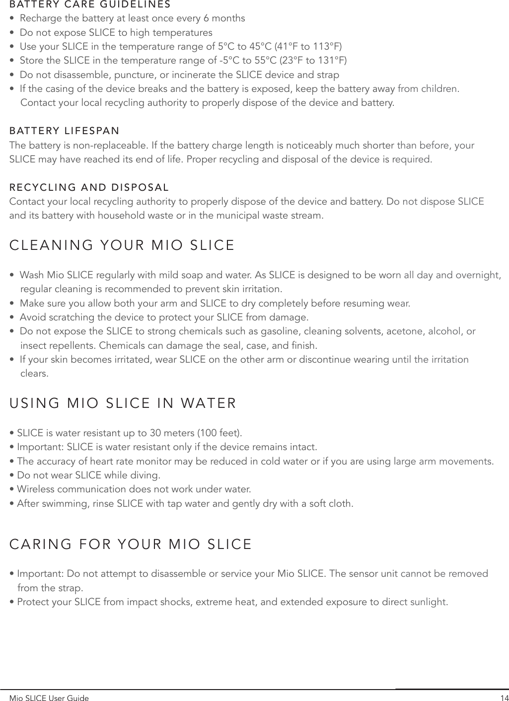 Mio SLICE User Guide 14•  Wash Mio SLICE regularly with mild soap and water. As SLICE is designed to be worn all day and overnight,     regular cleaning is recommended to prevent skin irritation.•  Make sure you allow both your arm and SLICE to dry completely before resuming wear.•  Avoid scratching the device to protect your SLICE from damage.•  Do not expose the SLICE to strong chemicals such as gasoline, cleaning solvents, acetone, alcohol, or     insect repellents. Chemicals can damage the seal, case, and finish.•  If your skin becomes irritated, wear SLICE on the other arm or discontinue wearing until the irritation       clears.• SLICE is water resistant up to 30 meters (100 feet).• Important: SLICE is water resistant only if the device remains intact.• The accuracy of heart rate monitor may be reduced in cold water or if you are using large arm movements.• Do not wear SLICE while diving.• Wireless communication does not work under water.• After swimming, rinse SLICE with tap water and gently dry with a soft cloth.• Important: Do not attempt to disassemble or service your Mio SLICE. The sensor unit cannot be removed    from the strap. • Protect your SLICE from impact shocks, extreme heat, and extended exposure to direct sunlight.CLEANING YOUR MIO SLICECARING FOR YOUR MIO SLICEUSING MIO SLICE IN WATERContact your local recycling authority to properly dispose of the device and battery. Do not dispose SLICE and its battery with household waste or in the municipal waste stream.RECYCLING AND DISPOSALThe battery is non-replaceable. If the battery charge length is noticeably much shorter than before, your SLICE may have reached its end of life. Proper recycling and disposal of the device is required.•  Recharge the battery at least once every 6 months•  Do not expose SLICE to high temperatures•  Use your SLICE in the temperature range of 5°C to 45°C (41°F to 113°F)•  Store the SLICE in the temperature range of -5°C to 55°C (23°F to 131°F)•  Do not disassemble, puncture, or incinerate the SLICE device and strap•  If the casing of the device breaks and the battery is exposed, keep the battery away from children.     Contact your local recycling authority to properly dispose of the device and battery.BATTERY CARE GUIDELINESBATTERY LIFESPAN14rn all day and overnight,ear.cetone, alcohol, or until the irritation   arge arm movements.t cannot be removed ect sunlight.o not dispose SLICE than before, your required.from children. 