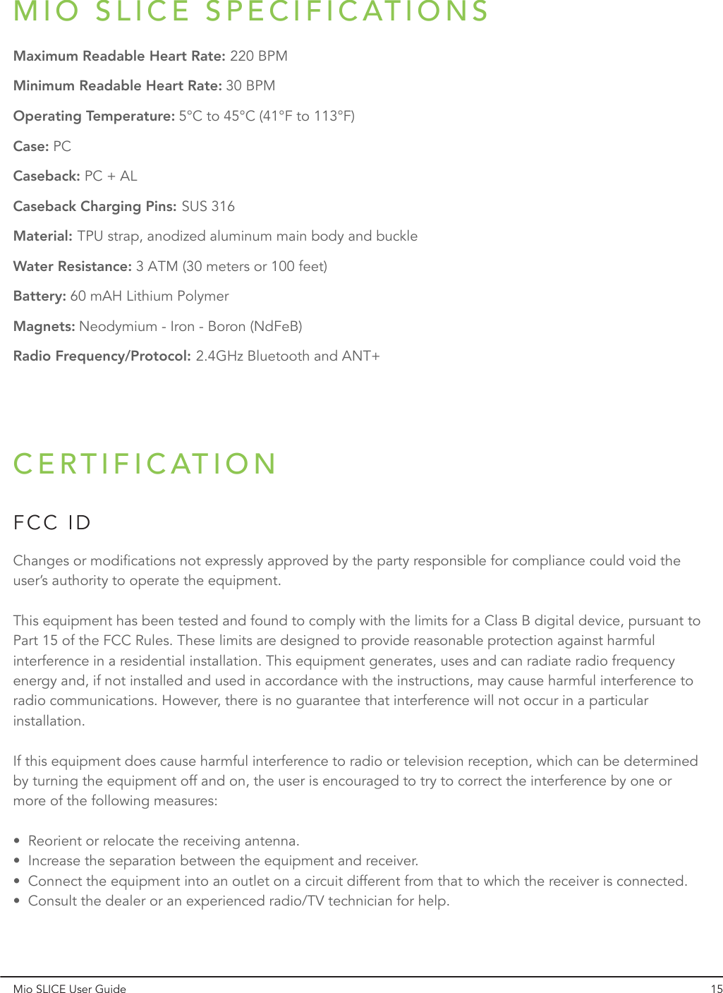 Mio SLICE User Guide 15MIO SLICE SPECIFICATIONSMaximum Readable Heart Rate:Minimum Readable Heart Rate:Operating Temperature:Case:Caseback:Caseback Charging Pins:Material:Water Resistance:Battery:Magnets:Radio Frequency/Protocol:220 BPM2.4GHz Bluetooth and ANT+Neodymium - Iron - Boron (NdFeB)60 mAH Lithium Polymer3 ATM (30 meters or 100 feet)TPU strap, anodized aluminum main body and buckleSUS 316PC + ALPC5°C to 45°C (41°F to 113°F)30 BPMCERTIFICATIONFCC IDChanges or modifications not expressly approved by the party responsible for compliance could void the user’s authority to operate the equipment. This equipment has been tested and found to comply with the limits for a Class B digital device, pursuant to Part 15 of the FCC Rules. These limits are designed to provide reasonable protection against harmful interference in a residential installation. This equipment generates, uses and can radiate radio frequency energy and, if not installed and used in accordance with the instructions, may cause harmful interference to radio communications. However, there is no guarantee that interference will not occur in a particular installation.If this equipment does cause harmful interference to radio or television reception, which can be determined by turning the equipment off and on, the user is encouraged to try to correct the interference by one or more of the following measures:•  Reorient or relocate the receiving antenna.•  Increase the separation between the equipment and receiver.•  Connect the equipment into an outlet on a circuit different from that to which the receiver is connected.•  Consult the dealer or an experienced radio/TV technician for help.