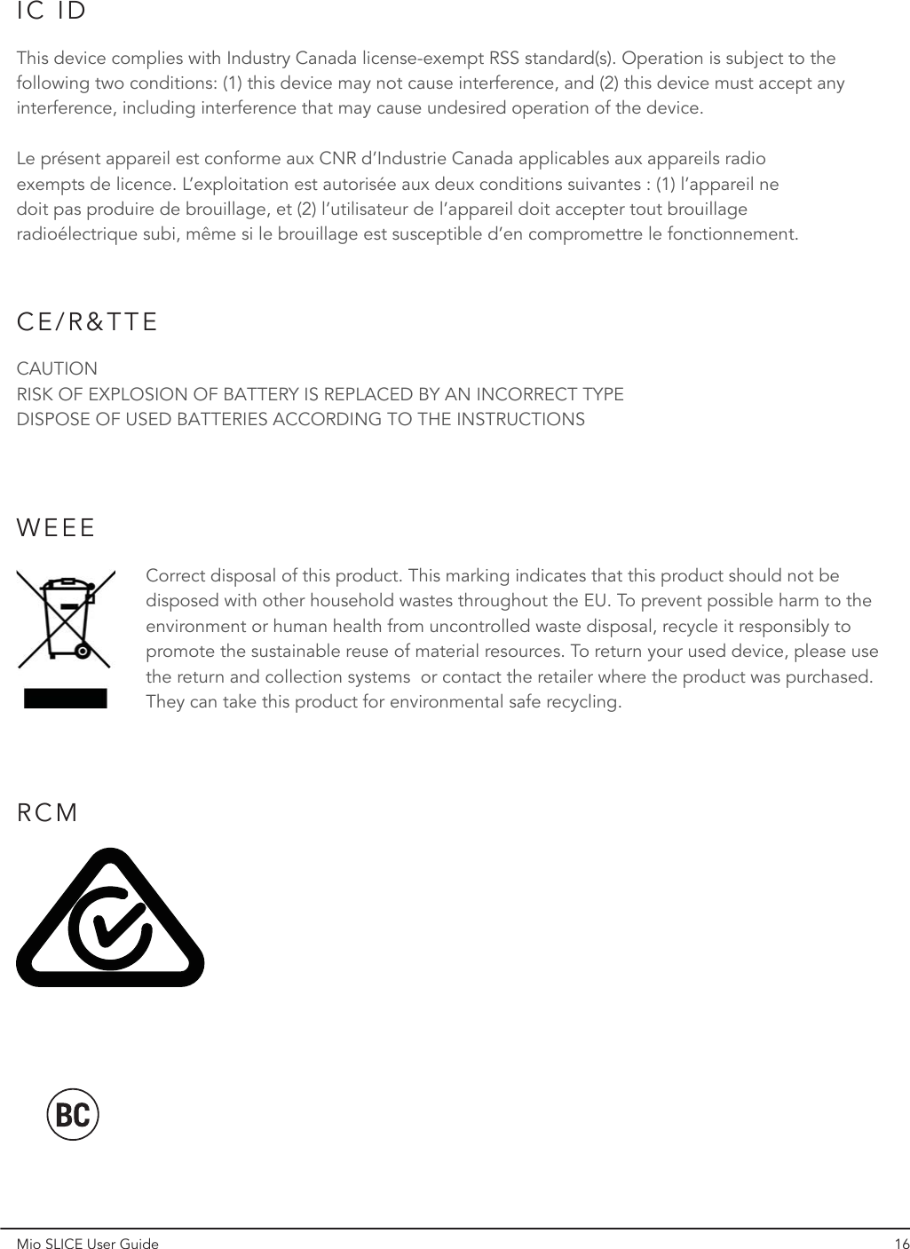 Mio SLICE User Guide 16IC IDCE/R&amp;TTEThis device complies with Industry Canada license-exempt RSS standard(s). Operation is subject to the following two conditions: (1) this device may not cause interference, and (2) this device must accept any interference, including interference that may cause undesired operation of the device.Le présent appareil est conforme aux CNR d’Industrie Canada applicables aux appareils radio exempts de licence. L’exploitation est autorisée aux deux conditions suivantes : (1) l’appareil ne doit pas produire de brouillage, et (2) l’utilisateur de l’appareil doit accepter tout brouillage radioélectrique subi, même si le brouillage est susceptible d’en compromettre le fonctionnement.CAUTIONRISK OF EXPLOSION OF BATTERY IS REPLACED BY AN INCORRECT TYPEDISPOSE OF USED BATTERIES ACCORDING TO THE INSTRUCTIONSRCMWEEECorrect disposal of this product. This marking indicates that this product should not be disposed with other household wastes throughout the EU. To prevent possible harm to the environment or human health from uncontrolled waste disposal, recycle it responsibly to promote the sustainable reuse of material resources. To return your used device, please use the return and collection systems  or contact the retailer where the product was purchased. They can take this product for environmental safe recycling.  