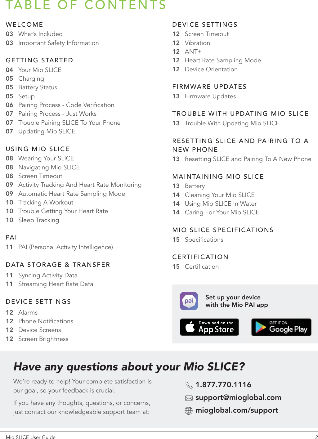 TABLE OF CONTENTSMio SLICE User Guide 2Have any questions about your Mio SLICE?We’re ready to help! Your complete satisfaction is our goal, so your feedback is crucial. If you have any thoughts, questions, or concerns, just contact our knowledgeable support team at:1.877.770.1116support@mioglobal.commioglobal.com/supportWELCOMEWhat’s IncludedImportant Safety Information03Syncing Activity Data11Streaming Heart Rate Data11Resetting SLICE and Pairing To A New Phone1313141414Specifications15030505050607070708080909101010Charging04 Your Mio SLICEBattery StatusSetupPairing Process - Code VerificationPairing Process - Just WorksTrouble Pairing SLICE To Your PhoneUpdating Mio SLICEWearing Your SLICEBatteryCleaning Your Mio SLICEUsing Mio SLICE In WaterCaring For Your Mio SLICENavigating Mio SLICEActivity Tracking And Heart Rate Monitoring08 Screen TimeoutAutomatic Heart Rate Sampling ModeTracking A WorkoutTrouble Getting Your Heart RateSleep Tracking11 PAI (Personal Activity Intelligence)GETTING STARTEDUSING MIO SLICEPAIDATA STORAGE &amp; TRANSFERAlarms12Phone Notifications12Device Screens12Screen Brightness12DEVICE SETTINGSScreen Timeout12Vibration12ANT+12Heart Rate Sampling Mode12Device Orientation12DEVICE SETTINGSFirmware Updates13FIRMWARE UPDATESTrouble With Updating Mio SLICE13TROUBLE WITH UPDATING MIO SLICERESETTING SLICE AND PAIRING TO A NEW PHONEMAINTAINING MIO SLICEMIO SLICE SPECIFICATIONSCertification15CERTIFICATIONSet up your device with the Mio PAI app