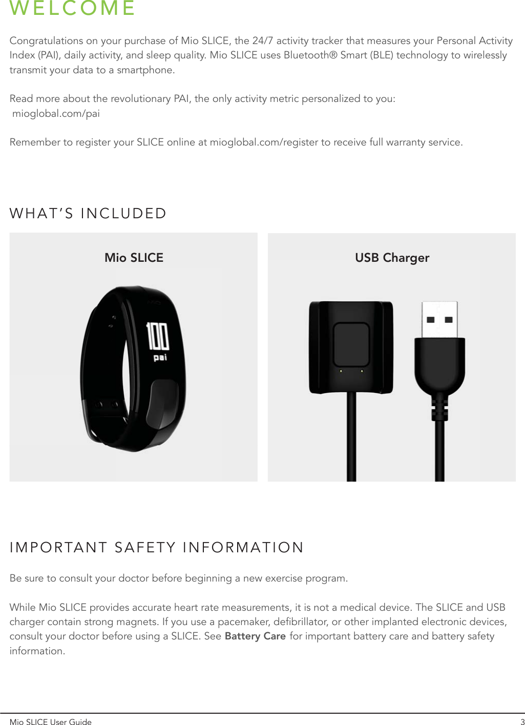 WELCOMEWHAT’S INCLUDEDIMPORTANT SAFETY INFORMATIONCongratulations on your purchase of Mio SLICE, the 24/7 activity tracker that measures your Personal Activity Index (PAI), daily activity, and sleep quality. Mio SLICE uses Bluetooth® Smart (BLE) technology to wirelessly transmit your data to a smartphone. Read more about the revolutionary PAI, the only activity metric personalized to you:  mioglobal.com/paiRemember to register your SLICE online at mioglobal.com/register to receive full warranty service.Be sure to consult your doctor before beginning a new exercise program. While Mio SLICE provides accurate heart rate measurements, it is not a medical device. The SLICE and USB charger contain strong magnets. If you use a pacemaker, defibrillator, or other implanted electronic devices, consult your doctor before using a SLICE. See Battery Care for important battery care and battery safety information.USB ChargerMio SLICEMio SLICE User Guide 3Battery Care