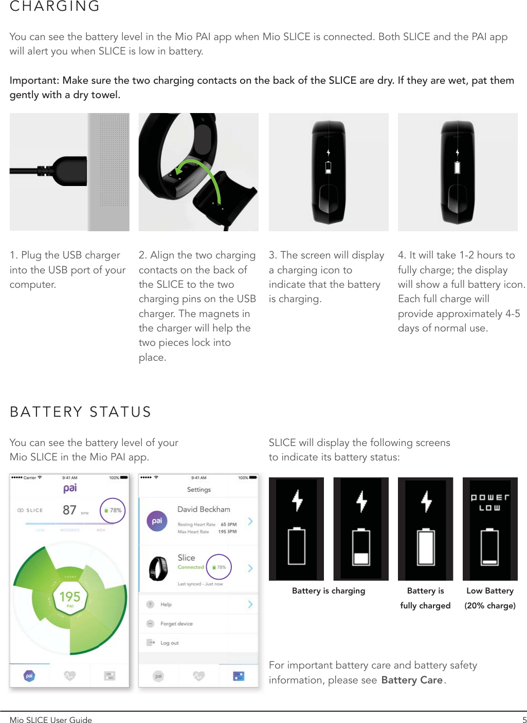 CHARGINGBATTERY STATUSYou can see the battery level in the Mio PAI app when Mio SLICE is connected. Both SLICE and the PAI app will alert you when SLICE is low in battery.You can see the battery level of your Mio SLICE in the Mio PAI app.SLICE will display the following screens to indicate its battery status:For important battery care and battery safety information, please see            .Battery CareImportant: Make sure the two charging contacts on the back of the SLICE are dry. If they are wet, pat them gently with a dry towel.1. Plug the USB charger into the USB port of your computer.4. It will take 1-2 hours to fully charge; the display will show a full battery icon. Each full charge will provide approximately 4-5 days of normal use.3. The screen will display a charging icon to indicate that the battery is charging.2. Align the two charging contacts on the back of the SLICE to the two charging pins on the USB charger. The magnets in the charger will help the two pieces lock into place.Battery is charging Battery is fully chargedLow Battery (20% charge)Mio SLICE User Guide 5