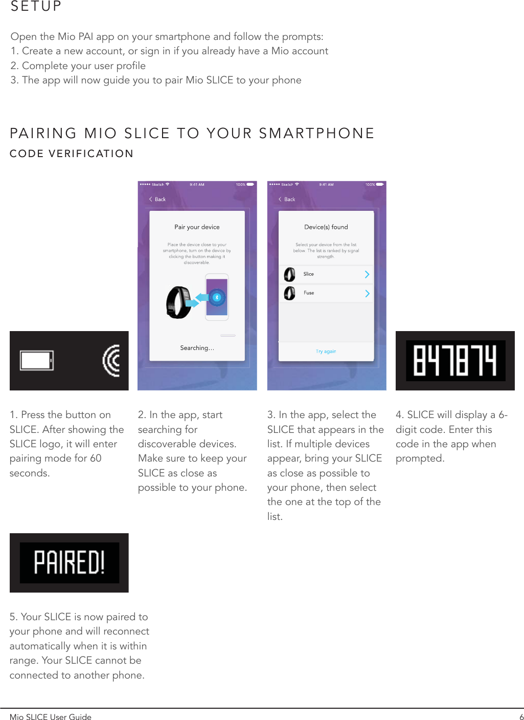 PAIRING MIO SLICE TO YOUR SMARTPHONECODE VERIFICATION1. Press the button on SLICE. After showing the SLICE logo, it will enter pairing mode for 60 seconds.5. Your SLICE is now paired to your phone and will reconnect automatically when it is within range. Your SLICE cannot be connected to another phone.2. In the app, start searching for discoverable devices. Make sure to keep your SLICE as close as possible to your phone.3. In the app, select the SLICE that appears in the list. If multiple devices appear, bring your SLICE as close as possible to your phone, then select the one at the top of the list.4. SLICE will display a 6-digit code. Enter this code in the app when prompted.Mio SLICE User Guide 6SETUPOpen the Mio PAI app on your smartphone and follow the prompts:1. Create a new account, or sign in if you already have a Mio account2. Complete your user profile3. The app will now guide you to pair Mio SLICE to your phone