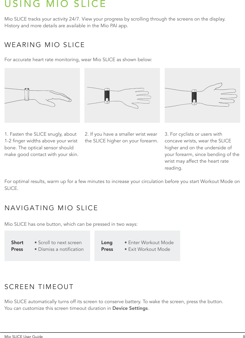 USING MIO SLICEWEARING MIO SLICENAVIGATING MIO SLICESCREEN TIMEOUTMio SLICE tracks your activity 24/7. View your progress by scrolling through the screens on the display. History and more details are available in the Mio PAI app.Mio SLICE has one button, which can be pressed in two ways:Mio SLICE automatically turns off its screen to conserve battery. To wake the screen, press the button. You can customize this screen timeout duration in       .Device SettingsFor accurate heart rate monitoring, wear Mio SLICE as shown below:For optimal results, warm up for a few minutes to increase your circulation before you start Workout Mode on SLICE.1. Fasten the SLICE snugly, about 1-2 finger widths above your wrist bone. The optical sensor should make good contact with your skin.• Scroll to next screen• Dismiss a notification• Enter Workout Mode• Exit Workout ModeShort PressLong Press2. If you have a smaller wrist wear the SLICE higher on your forearm.3. For cyclists or users with concave wrists, wear the SLICE higher and on the underside of your forearm, since bending of the wrist may affect the heart rate reading.Mio SLICE User Guide 8