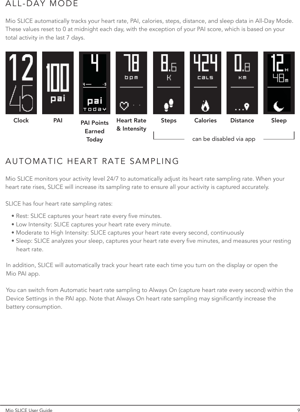 ALL-DAY MODEAUTOMATIC HEART RATE SAMPLING Mio SLICE User Guide 9Mio SLICE automatically tracks your heart rate, PAI, calories, steps, distance, and sleep data in All-Day Mode. These values reset to 0 at midnight each day, with the exception of your PAI score, which is based on your total activity in the last 7 days.In addition, SLICE will automatically track your heart rate each time you turn on the display or open the Mio PAI app.You can switch from Automatic heart rate sampling to Always On (capture heart rate every second) within the Device Settings in the PAI app. Note that Always On heart rate sampling may significantly increase the battery consumption.Mio SLICE monitors your activity level 24/7 to automatically adjust its heart rate sampling rate. When your heart rate rises, SLICE will increase its sampling rate to ensure all your activity is captured accurately.SLICE has four heart rate sampling rates:• Rest: SLICE captures your heart rate every five minutes.• Low Intensity: SLICE captures your heart rate every minute.• Moderate to High Intensity: SLICE captures your heart rate every second, continuously • Sleep: SLICE analyzes your sleep, captures your heart rate every five minutes, and measures your resting      heart rate.Clock PAI PAI Points  EarnedTodayHeart Rate &amp; IntensitySteps Caloriescan be disabled via appDistance Sleep