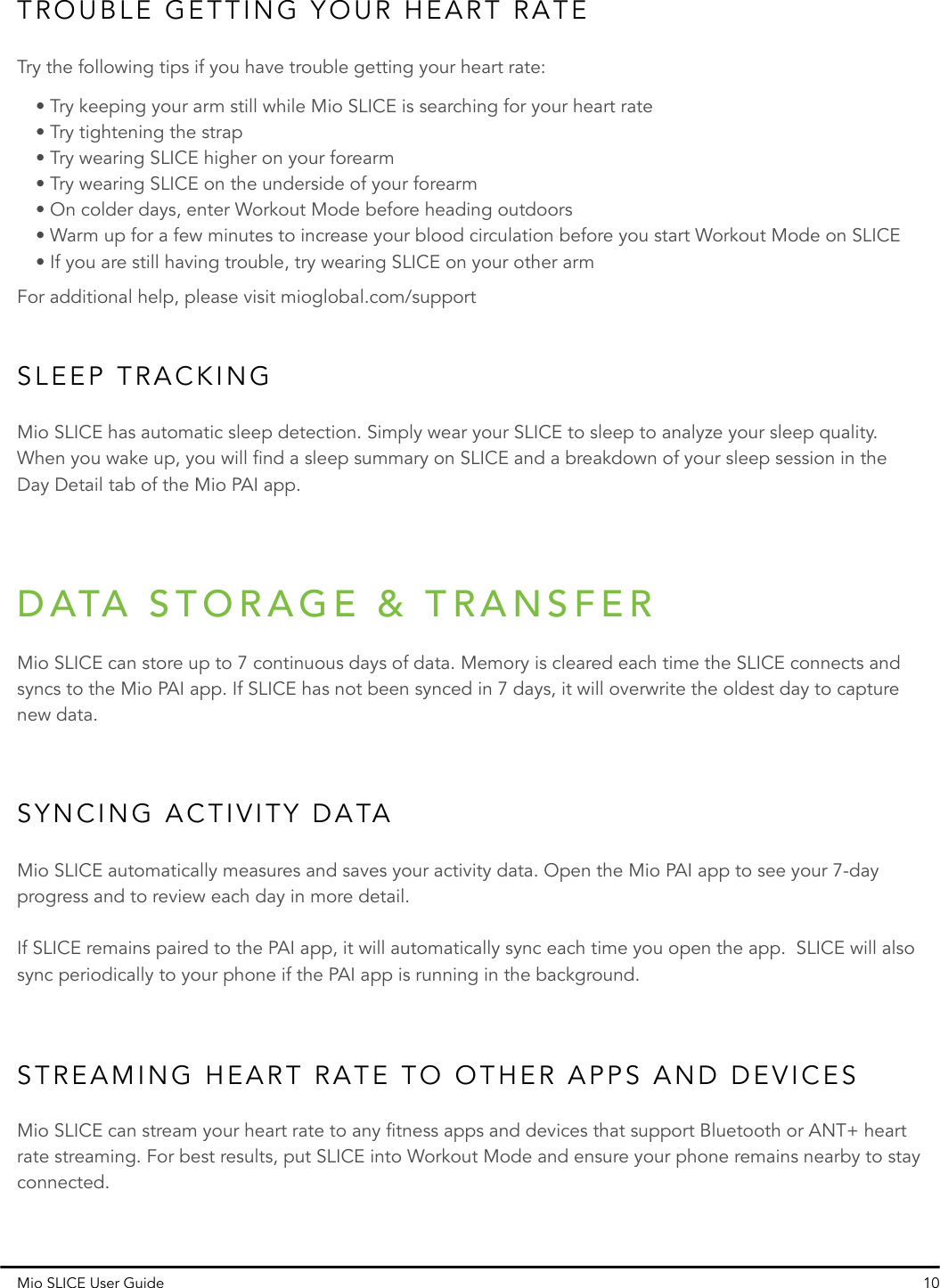 TROUBLE GETTING YOUR HEART RATESLEEP TRACKINGTry the following tips if you have trouble getting your heart rate:Mio SLICE has automatic sleep detection. Simply wear your SLICE to sleep to analyze your sleep quality. When you wake up, you will find a sleep summary on SLICE and a breakdown of your sleep session in the Day Detail tab of the Mio PAI app.• Try keeping your arm still while Mio SLICE is searching for your heart rate• Try tightening the strap• Try wearing SLICE higher on your forearm• Try wearing SLICE on the underside of your forearm• On colder days, enter Workout Mode before heading outdoors• Warm up for a few minutes to increase your blood circulation before you start Workout Mode on SLICE• If you are still having trouble, try wearing SLICE on your other armMio SLICE User Guide 10For additional help, please visit mioglobal.com/supportSYNCING ACTIVITY DATASTREAMING HEART RATE TO OTHER APPS AND DEVICESMio SLICE automatically measures and saves your activity data. Open the Mio PAI app to see your 7-day progress and to review each day in more detail.If SLICE remains paired to the PAI app, it will automatically sync each time you open the app.  SLICE will also sync periodically to your phone if the PAI app is running in the background.Mio SLICE can stream your heart rate to any fitness apps and devices that support Bluetooth or ANT+ heart rate streaming. For best results, put SLICE into Workout Mode and ensure your phone remains nearby to stay connected.Mio SLICE can store up to 7 continuous days of data. Memory is cleared each time the SLICE connects and syncs to the Mio PAI app. If SLICE has not been synced in 7 days, it will overwrite the oldest day to capture new data.DATA STORAGE &amp; TRANSFER