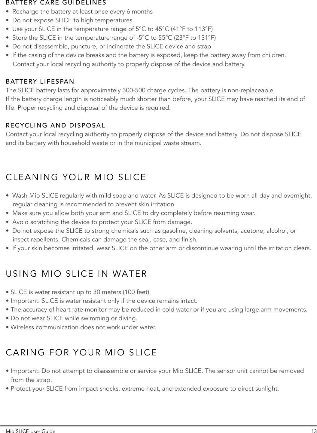 Mio SLICE User Guide 13•  Wash Mio SLICE regularly with mild soap and water. As SLICE is designed to be worn all day and overnight,     regular cleaning is recommended to prevent skin irritation.•  Make sure you allow both your arm and SLICE to dry completely before resuming wear.•  Avoid scratching the device to protect your SLICE from damage.•  Do not expose the SLICE to strong chemicals such as gasoline, cleaning solvents, acetone, alcohol, or     insect repellents. Chemicals can damage the seal, case, and finish.•  If your skin becomes irritated, wear SLICE on the other arm or discontinue wearing until the irritation clears.• SLICE is water resistant up to 30 meters (100 feet).• Important: SLICE is water resistant only if the device remains intact.• The accuracy of heart rate monitor may be reduced in cold water or if you are using large arm movements.• Do not wear SLICE while swimming or diving.• Wireless communication does not work under water.• Important: Do not attempt to disassemble or service your Mio SLICE. The sensor unit cannot be removed    from the strap. • Protect your SLICE from impact shocks, extreme heat, and extended exposure to direct sunlight.CLEANING YOUR MIO SLICECARING FOR YOUR MIO SLICEUSING MIO SLICE IN WATERContact your local recycling authority to properly dispose of the device and battery. Do not dispose SLICE and its battery with household waste or in the municipal waste stream.RECYCLING AND DISPOSALThe SLICE battery lasts for approximately 300-500 charge cycles. The battery is non-replaceable. If the battery charge length is noticeably much shorter than before, your SLICE may have reached its end of life. Proper recycling and disposal of the device is required.•  Recharge the battery at least once every 6 months•  Do not expose SLICE to high temperatures•  Use your SLICE in the temperature range of 5°C to 45°C (41°F to 113°F)•  Store the SLICE in the temperature range of -5°C to 55°C (23°F to 131°F)•  Do not disassemble, puncture, or incinerate the SLICE device and strap•  If the casing of the device breaks and the battery is exposed, keep the battery away from children.     Contact your local recycling authority to properly dispose of the device and battery.BATTERY CARE GUIDELINESBATTERY LIFESPAN