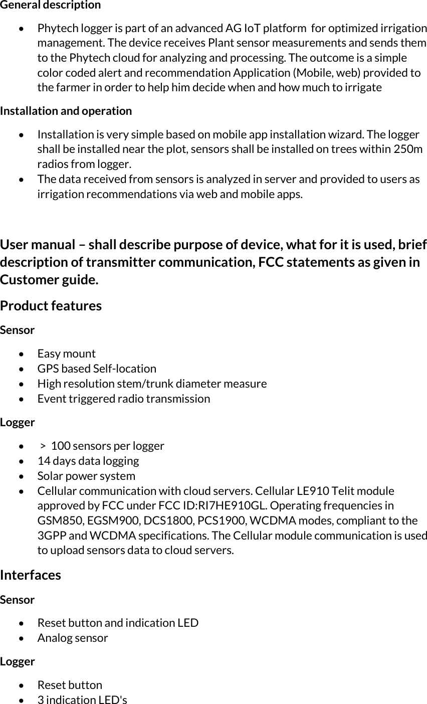 General description   Phytech logger is part of an advanced AG IoT platform  for optimized irrigation management. The device receives Plant sensor measurements and sends them to the Phytech cloud for analyzing and processing. The outcome is a simple color coded alert and recommendation Application (Mobile, web) provided to the farmer in order to help him decide when and how much to irrigate     Installation and operation  Installation is very simple based on mobile app installation wizard. The logger shall be installed near the plot, sensors shall be installed on trees within 250m radios from logger.   The data received from sensors is analyzed in server and provided to users as irrigation recommendations via web and mobile apps.   User manual – shall describe purpose of device, what for it is used, brief description of transmitter communication, FCC statements as given in Customer guide. Product features Sensor  Easy mount  GPS based Self-location  High resolution stem/trunk diameter measure  Event triggered radio transmission Logger   &gt;  100 sensors per logger  14 days data logging  Solar power system  Cellular communication with cloud servers. Cellular LE910 Telit module approved by FCC under FCC ID:RI7HE910GL. Operating frequencies in GSM850, EGSM900, DCS1800, PCS1900, WCDMA modes, compliant to the 3GPP and WCDMA specifications. The Cellular module communication is used to upload sensors data to cloud servers. Interfaces Sensor  Reset button and indication LED  Analog sensor Logger  Reset button  3 indication LED&apos;s 