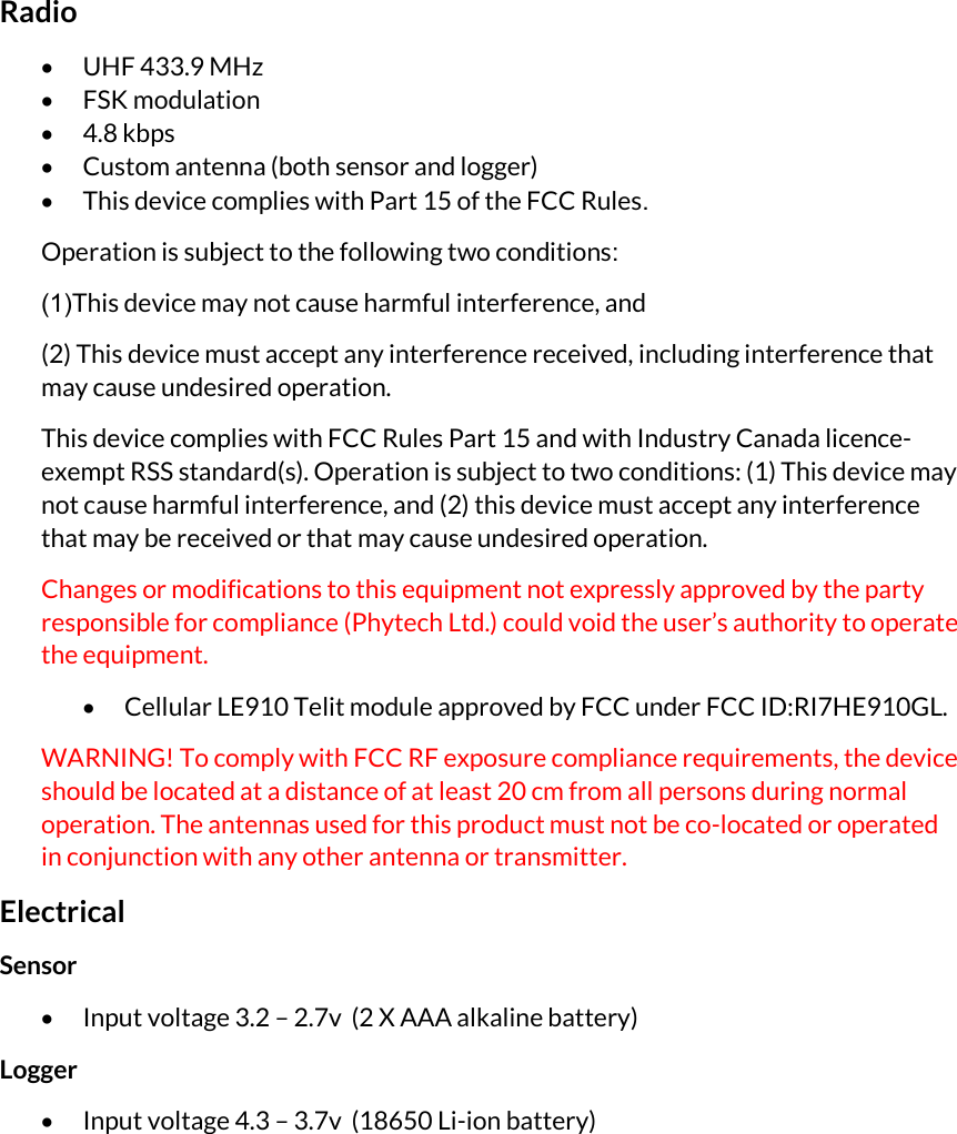 Radio  UHF 433.9 MHz   FSK modulation  4.8 kbps  Custom antenna (both sensor and logger)  This device complies with Part 15 of the FCC Rules. Operation is subject to the following two conditions: (1) This device may not cause harmful interference, and (2) This device must accept any interference received, including interference that may cause undesired operation. This device complies with FCC Rules Part 15 and with Industry Canada licence-exempt RSS standard(s). Operation is subject to two conditions: (1) This device may not cause harmful interference, and (2) this device must accept any interference that may be received or that may cause undesired operation. Changes or modifications to this equipment not expressly approved by the party responsible for compliance (Phytech Ltd.) could void the user’s authority to operate the equipment.  Cellular LE910 Telit module approved by FCC under FCC ID:RI7HE910GL. WARNING! To comply with FCC RF exposure compliance requirements, the device should be located at a distance of at least 20 cm from all persons during normal operation. The antennas used for this product must not be co-located or operated in conjunction with any other antenna or transmitter. Electrical Sensor  Input voltage 3.2 – 2.7v  (2 X AAA alkaline battery) Logger  Input voltage 4.3 – 3.7v  (18650 Li-ion battery) 