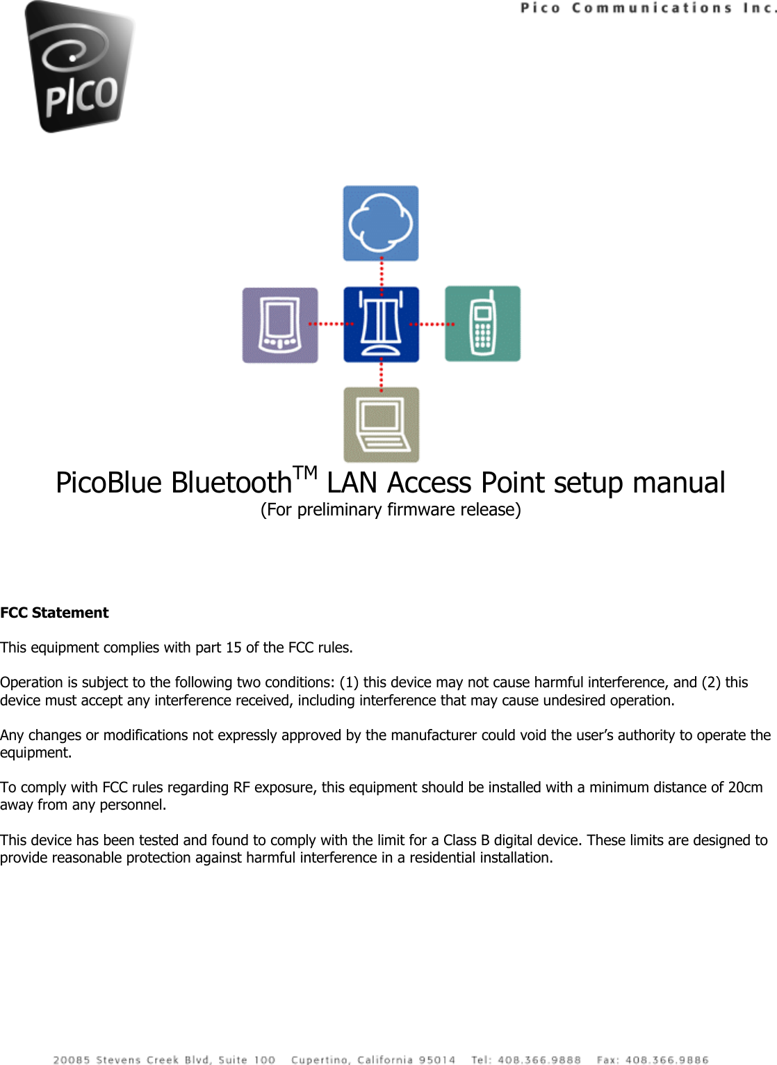   PicoBlue BluetoothTM LAN Access Point setup manual (For preliminary firmware release)     FCC Statement  This equipment complies with part 15 of the FCC rules.   Operation is subject to the following two conditions: (1) this device may not cause harmful interference, and (2) this device must accept any interference received, including interference that may cause undesired operation.  Any changes or modifications not expressly approved by the manufacturer could void the user’s authority to operate the equipment.  To comply with FCC rules regarding RF exposure, this equipment should be installed with a minimum distance of 20cm away from any personnel.  This device has been tested and found to comply with the limit for a Class B digital device. These limits are designed to provide reasonable protection against harmful interference in a residential installation.  