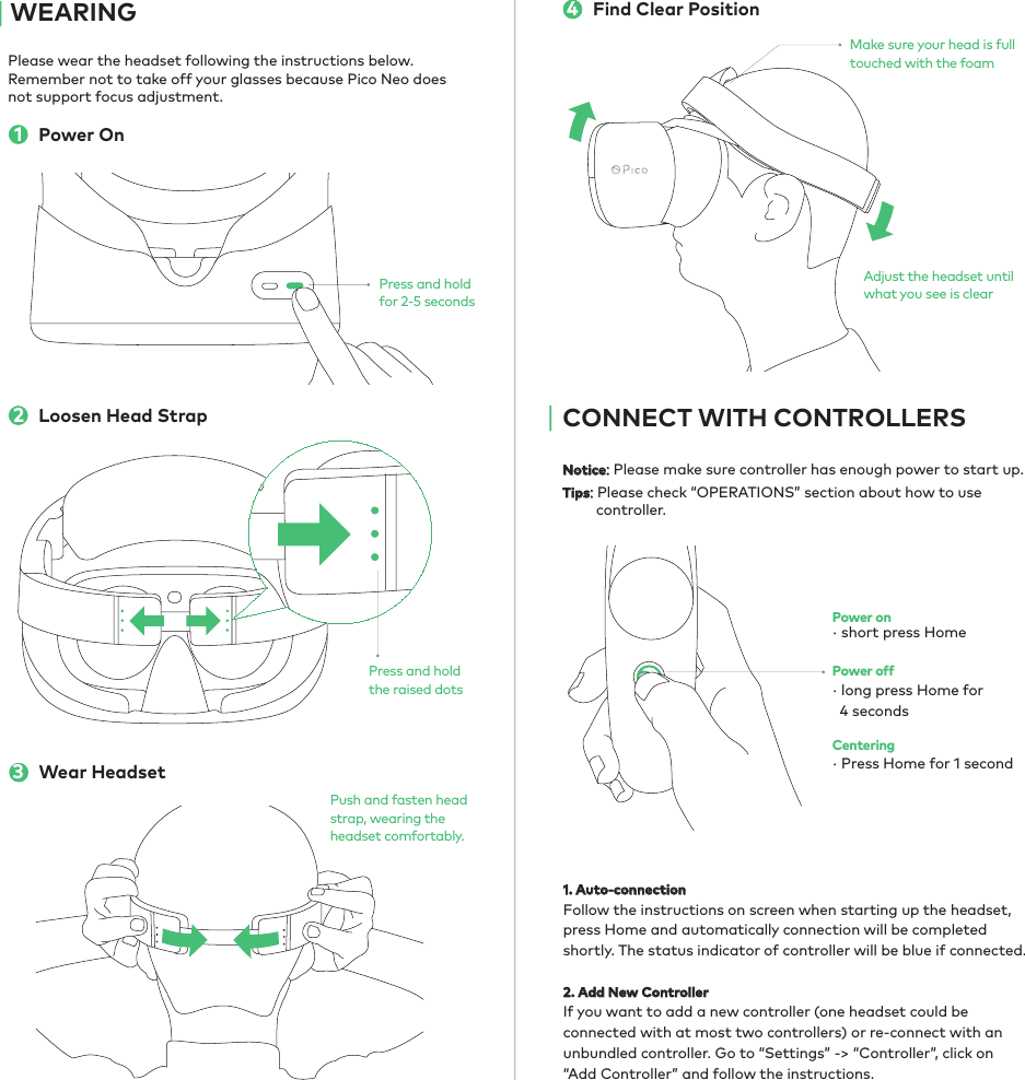 Please wear the headset following the instructions below. Remember not to take off your glasses because Pico Neo does not support focus adjustment. Notice: Please make sure controller has enough power to start up.Tips: Please check “OPERATIONS” section about how to use          controller.1. Auto-connection Follow the instructions on screen when starting up the headset, press Home and automatically connection will be completed shortly. The status indicator of controller will be blue if connected.2. Add New ControllerIf you want to add a new controller (one headset could be connected with at most two controllers) or re-connect with an unbundled controller. Go to “Settings” -&gt; “Controller”, click on “Add Controller” and follow the instructions.Power On1WEARINGPower onPower offCentering· Press Home for 1 second· short press Home· long press Home for   4 secondsLoosen Head Strap2Adjust the headset until what you see is clearMake sure your head is full touched with the foam4Find Clear PositionCONNECT WITH CONTROLLERSPress and holdfor 2-5 secondsPress and holdthe raised dotsWear Headset3Push and fasten head strap, wearing the headset comfortably. 