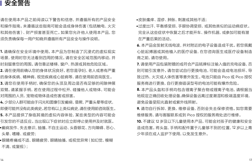 16 17|安全警告请在使用本产品之前阅读以下警告和信息，并遵循所有的产品安全和操作指南。未遵循这些指南可能会造成身体伤害（包括触电、火灾和其他伤害）、财产损害甚至死亡。如果您允许他人使用本产品，您须负责确保每一用户知晓并遵循所有产品安全与操作说明。1. 请确保在安全环境中使用。本产品为您制造了沉浸式的虚拟现实场景，使用时您无法看到四周的情况。请在安全区域范围内移动，并时刻留意您的周围。请勿靠近楼梯、窗户、热源或其他危险区域。2. 请在使用前确认您的身体状况良好。若您是孕妇、老人或患有严重的身体疾病、精神病、视觉疾病或心脏病等，请在使用前咨询医生。3. 请您在使用手柄时，确保您的头顶及周边是否有足够的间隙伸展双臂。请紧握手柄，若在使用过程中松开、碰撞他人或物体，可能会对周围的人员、宠物或物体造成伤害或损害。4. 少部分人群可能由于闪光和图像引发癫痫、昏厥、严重头晕等症状，即便可能并没有此类病史。若您有以上类似病史，请在使用前咨询医生。5. 本产品提供了身临其境的虚拟内容体验，某些类型的内容可能会引发您的不适反应。当出现以下症状时应立即停止使用并及时就医。·癫痫发作、失去意识、抽搐、不自主运动、头昏眼花、方向障碍、恶心、 头 晕 、嗜 睡 、或 疲 劳 ；  ·眼睛疼痛或不适、眼睛疲劳、眼睛抽搐、或视觉异常（如幻觉、模糊 不 清 ，或 复 视 ）；  ·皮肤瘙痒、湿疹、肿胀、刺激或其他不适； ·过度出汗、平衡感受损、手眼协调受损、或其他类似的运动病症状。完全从这些症状中恢复之后才能开车、操作机器，或参加可能有潜在严重后果的活动。 6. 本产品会发射无线电波，并对附近的电子设备造成干扰。若您佩戴心脏起搏器或其他植入的医疗设备，在您咨询医生或医疗设备制造商之前，请勿使用。7. 请使用产品包装附赠的或符合产品铭牌标注输入值的充电设备，否则可能引发意外。请勿尝试自行更换电池，可能会造成电池损坏、导致过热、火灾或人体伤害等意外发生。电池只能由 Pico 或Pico 授权服务商进行更换，自行更换错误型号的电池可能有爆炸危险。8. 本产品头盔和手柄均包含锂离子聚合物或锂离子电池，请根据当地规定正确回收处理设备。确保设备远离过度潮湿和极端温度环境，避免设备受阳光直射或紫外线照射。9. 请勿自行拆卸、更换、维修设备，否则会失去保修资格。如您需要维 修 服 务 ，请 与 客 服 联 系 或 到 Pico 授权的服务商处进行维修。10. 不建议 12 岁及以下儿童使用本产品，可能会对孩子的健康和安全造成危害。将头盔、手柄和配件置于儿童够不到的位置，12 岁以上青少年须在成人监护下使用，以免发生意外。