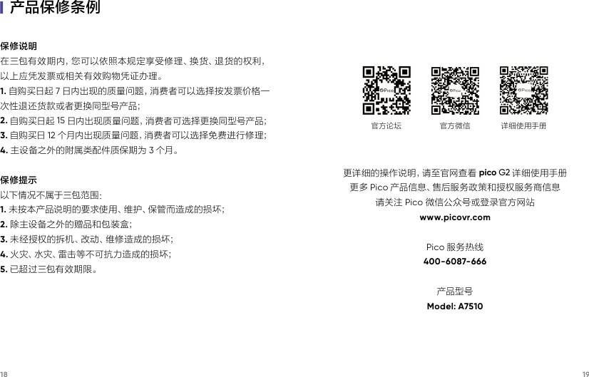 18 19保修说明在三包有效期内，您可以依照本规定享受修理、换货、退货的权利，以上应凭发票或相关有效购物凭证办理。1. 自购买日起 7日内出现的质量问题，消费者可以选择按发票价格一次性退还货款或者更换同型号产品；2. 自购买日起 15 日内出现质量问题，消费者可选择更换同型号产品；3. 自购买日 12 个月内出现质量问题，消费者可以选择免费进行修理；4. 主设备之外的附属类配件质保期为 3个月。保修提示以下情况不属于三包范围：1. 未按本产品说明的要求使用、维护、保管而造成的损坏；2. 除主设备之外的赠品和包装盒；3. 未经授权的拆机、改动、维修造成的损坏；4. 火 灾、水 灾、雷 击 等 不 可抗 力 造 成 的损 坏；5. 已超过三包有效期限。|产品保修条例更详细的操作说明，请至官网查看 pico G2 详细使用手册更多 Pico 产品信息、售后服务政策和授权服务商信息请关注 Pico 微信公众号或登录官方网站www.picovr.comPico 服务热线400-6087-666产品型号Model: A7510官方论坛 官方微信 详细使用手册