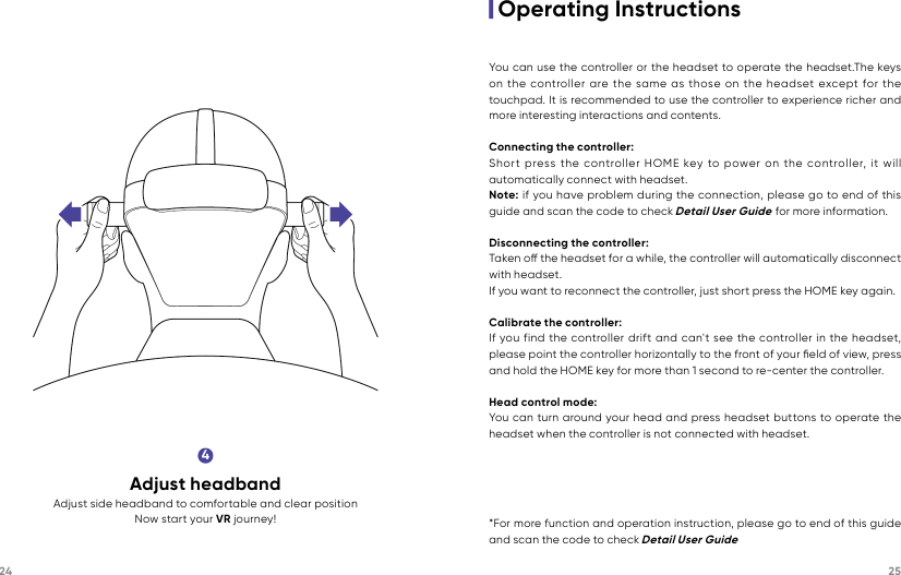 24 254Adjust headbandAdjust side headband to comfortable and clear positionNow start your VR journey!|Operating InstructionsYou can use the controller or the headset to operate the headset.The keys on the controller are the same as those on the headset except for the touchpad. It is recommended to use the controller to experience richer and more interesting interactions and contents.Connecting the controller:Short press the controller HOME key to power on the controller, it will automatically connect with headset.Note: if you have problem during the connection, please go to end of this guide and scan the code to check Detail User Guide for more information.Disconnecting the controller:Taken o the headset for a while, the controller will automatically disconnect with headset.If you want to reconnect the controller, just short press the HOME key again. Calibrate the controller:If you find the controller drift and can&apos;t see the controller in the headset, please point the controller horizontally to the front of your ﬁeld of view, press and hold the HOME key for more than 1 second to re-center the controller.Head control mode:You can turn around your head and press headset buttons to operate the headset when the controller is not connected with headset.*For more function and operation instruction, please go to end of this guide and scan the code to check Detail User Guide