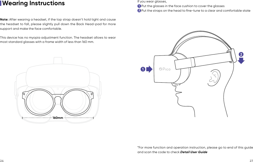 26 27160mm|Wearing InstructionsNote: After wearing a headset, if the top strap doesn’t hold tight and cause the headset to fall, please slightly pull down the Back Head-pad for more support and make the face comfortable.This device has no myopia adjustment function. The headset allows to wear most standard glasses with a frame width of less than 160 mm.If you wear glasses,     Put the glasses in the face cushion to cover the glasses     Put the straps on the head to ﬁne-tune to a clear and comfortable state12*For more function and operation instruction, please go to end of this guide and scan the code to check Detail User Guide