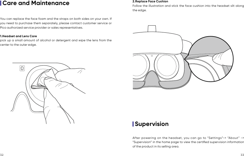 32 33|Care and MaintenanceYou can replace the face foam and the straps on both sides on your own. If you need to purchase them separately, please contact customer service or Pico authorized service provider or sales representatives.1.Headset and Lens Carepick up a small amount of alcohol or detergent and wipe the lens from the center to the outer edge.|Supervision2.Replace Face CushionFollow the illustration and stick the face cushion into the headset slit along the edge.After powering on the headset, you can go to “Settings”-&gt; “About” -&gt; “Supervision” in the home page to view the certiﬁed supervision information of the product in its selling area.