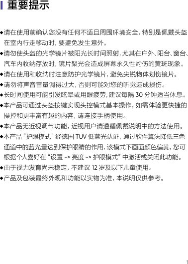 1·请在使用前确认您没有任何不适且周围环境安全，特别是佩戴头盔 在室内行走移动时，要避免发生意外。·请勿使头盔的光学镜片被阳光长时间照射，尤其在户外、阳台、窗台、 汽车内收纳存放时，镜片聚光会造成屏幕永久性灼伤的黄斑现象。·请在使用和收纳时注意防护光学镜片，避免尖锐物体划伤镜片。·请勿将声音 音量调得过大，否则可能对您的听觉造成损伤。·长时间使用可能引发眩晕或用眼疲劳，建议每隔 30 分钟适当休息。·本产品可通过头盔按键实现头控模式基本操作，如需体验更快捷的 操控和更丰富有趣的内容，请连接手柄使用。·本产品无近视调节功能，近视用户请遵循佩戴说明中的方法使用。·本产品“护眼模式”经德国 TUV 低蓝光认证，通过软件算法降低三色 通道中的蓝光量达到保护眼睛的作用，该模式下画面颜色偏黄，您可 根据个人喜好在“设置 -&gt; 亮度 -&gt; 护 眼 模 式 ”中 激 活 或 关 闭 此 功 能 。·由于视力发育尚未稳定，不建议 12 岁及以下儿童使 用。·产品及包装最终外观和功能以实物为准，本说明仅供参考。|重要提示
