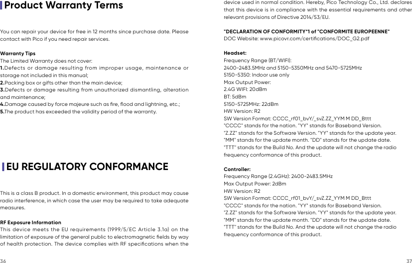 36 37|Product Warranty Terms|EU REGULATORY CONFORMANCEYou can repair your device for free in 12 months since purchase date. Please contact with Pico if you need repair services.   Warranty TipsThe Limited Warranty does not cover:1.Defects or damage resulting from improper usage, maintenance or storage not included in this manual;2.Packing box or gifts other than the main device;3.Defects or damage resulting from unauthorized dismantling, alteration and maintenance; 4.Damage caused by force majeure such as ﬁre, ﬂood and lightning, etc.;5.The product has exceeded the validity period of the warranty.This is a class B product. In a domestic environment, this product may cause radio interference, in which case the user may be required to take adequate measures.RF Exposure InformationThis device meets the EU requirements (1999/5/EC Article 3.1a) on the limitation of exposure of the general public to electromagnetic ﬁelds by way of health protection. The device complies with RF speciﬁcations when the device used in normal condition. Hereby, Pico Technology Co., Ltd. declares that this device is in compliance with the essential requirements and other relevant provisions of Directive 2014/53/EU.&quot;DECLARATION OF CONFORMITY*1 of &quot;CONFORMITE EUROPEENNE&quot;DOC Website: www.picovr.com/certiﬁcations/DOC_G2.pdfHeadset:Frequency Range (BT/WIFI):2400-2483.5MHz and 5150-5350MHz and 5470-5725MHz5150-5350: Indoor use onlyMax Output Power: 2.4G WIFI: 20dBmBT: 5d Bm5150-5725MHz: 22dBmHW Version: R2SW Version Format: CCCC_rf01_bvY/_svZ.ZZ_YYM M DD_Bttt&quot;CCCC&quot; stands for the nation. &quot;YY&quot; stands for Baseband Version.&quot;Z.ZZ&quot; stands for the Software Version. &quot;YY&quot; stands for the update year.&quot;MM&quot; stands for the update month. &quot;DD&quot; stands for the update date.&quot;TTT&quot; stands for the Build No. And the update will not change the radiofrequency conformance of this product.Controller:Frequency Range (2.4GHz): 2400-2483.5MHz Max Output Power: 2dBmHW Version: R2SW Version Format: CCCC_rf01_bvY/_svZ.ZZ_YYM M DD_Bttt&quot;CCCC&quot; stands for the nation. &quot;YY&quot; stands for Baseband Version.&quot;Z.ZZ&quot; stands for the Software Version. &quot;YY&quot; stands for the update year.&quot;MM&quot; stands for the update month. &quot;DD&quot; stands for the update date.&quot;TTT&quot; stands for the Build No. And the update will not change the radiofrequency conformance of this product.