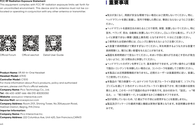 40 41FCC RF Radiation Exposure StatementThis equipment complies with FCC RF radiation exposure limits set forth for an uncontrolled environment. This device and its antenna must not be co-located or operating in conjunction with any other antenna or transmitter.Ocial Forum Ocal wechat Detail User GuideProduct Name: VR All-In-One HeadsetHeadset Model: A7510Controller Model: C1510For more information about Pico&apos;s products, policy and authorizedservers, please visit Pico&apos;s ocial website.Company Name: Pico Technology Co., Ltd.Tel: +86 400-6087-666 +86 010-83030050Website: www.pico-interactive.comService Mail: service@picovr.comCompany Address: Room 2101, Shining Tower, No.35Xueyuan Road,HaiDian District, Beijing, P.R.ChinaImporter Information:Company Name: Pico Interactive Inc.Company Address: 222 Columbus Ave, Unit 420, San Francisco,CA9413·気分が良くなく、周囲が安全な環境でない場合にはご使用しないでください。特に、ヘッドマウントを頭に装着し、室内で移動した際には、事故にならないようにご注意ください。·ヘッドマウントを直射日光のあたるところで 使用、保管、放置しないでください。特に室外、ベランダ、窓台、自動車に放置しないでください。凸レンズから集光し、ディスプレイに修復できない障害（画面上黄 色斑）となりますので、十分にご注意ください。·ご使用または収納の際には、凸レンズに傷を与えないようご注意ください。·大音量で長時間 続けて聞きすぎないでください。耳を刺 激するような大きな音量で長 時 間 聞 くと 、聴 力 に 悪 い 影 響 を 与 え る こ と が あ り ま す 。·画面を長時間続けて見ないでください。めまいや目に疲れが引き起こす恐れが発生しないように、30 分間おきに休憩してください。·ヘッドマ ウントのボタンを押 すことで、基 本 操 作が できま す。より早い 操 作とより豊 富で面白いコンテンツを体験したい場合には、コントローラを接続してご使用ください。·本製品には近視調整機能がありません。近視のユーザーは装着説明に従い、装着してご 使 用 してくださ い 。·本製品の「視力保護モード」はドイツの TUV 低ブルーライト認証を経て、ソフトアルゴリズムを通じて 3 色のチャンネルのブルーライト量を低下させ、視力保護の役割を果たします。このモードの下画面の色はやや黄色です。自分の好みで、「設定」 -&gt;「明るさ」 -&gt; 「視力保護モード」から起動するかこの機能をオフできます。·目が成熟していないため、12 歳以下の子供には使用することを推奨しません。·製品及びパッケージの最終外観と機能は実物が基準となります。本説明書は参考のみです。|重要事項