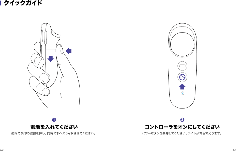 42 43|クイックガイド電 池を 入れてください親指で矢印の位置を押し、同時に下へスライドさせてください。1コントローラをオンにしてくださいパワーボタンを長押してください 。ライトが青色で 光ります。2