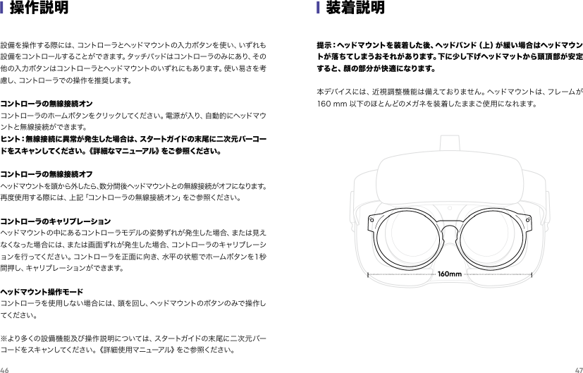 46 47|操作説明設備を操作する際には、コントローラとヘッドマウントの入力ボタンを使い、いずれも設備をコントロールすることが で きます。タッチパッドはコントローラのみにあり、その他の入 力ボタンはコントローラとヘッドマウントのいずれにもあります。使い 易さを考慮 し 、コ ン ト ロ ー ラ で の 操 作 を 推 奨 し ま す 。コントローラの無線接続オンコントローラのホームボタンをクリックしてください。電源が入り、自動的にヘッドマウントと無 線 接 続 が で きま す。ヒント：無線接 続 に異 常が発 生した場合は、スタートガイドの末 尾 に二 次 元バーコードをスキャンしてください。《詳細なマニューアル》をご参照ください。コントローラの無線接続オフヘッドマウントを頭から外したら、数分間後ヘッドマウントとの無線接続がオフになります。再度使用する際には、上記「コントローラの無線接続オン」をご参照ください。コントローラのキャリブレーションヘッド マウントの 中に あるコントロー ラモ デル の姿 勢ず れが 発 生した 場 合、または 見えなくなった場合には、または画面ずれが発生した場合、コントローラのキャリブレーションを行ってください。コントローラを正面に向き、水平の状態でホームボタンを１秒間押し、キャリブレーションができます。ヘッド マウ ント 操 作 モ ードコントロ ーラを 使 用しな い 場合 には 、頭を 回し、ヘッドマ ウントのボタンの みで 操 作してくださ い 。※より多くの設備機能及び操作説明については、スタートガイドの末尾に二次元バーコードをスキャンしてください。《詳 細使用マニューアル》をご参 照ください。|装着説明提 示：ヘッドマ ウ ント を 装 着し た 後 、ヘッドバ ンド（ 上 ）が 緩 い 場 合 は ヘッド マ ウントが落ちてしまうおそれがあります。下に少し下げヘッドマットから頭頂部が安定す る と 、顔 の 部 分 が 快 適 に な り ま す 。         本デバイスには、近視調整機能は備えておりません。ヘッドマウントは、フレームが160 mm 以下のほとんどのメガネを装着したままご使用になれます。160mm