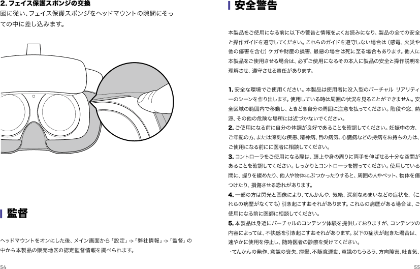 54 55ヘッド マ ウ ン ト を オ ン に し た 後 、メ イン 画 面 か ら「 設 定 」- &gt;「 弊 社 情 報 」- &gt;「 監 督 」の中から本製品の販売地区の認定監督情報を調べられます。|監督2. フェイス保護スポンジの交換図に従い、フェイス保護スポンジをヘッドマウントの隙間にそっての 中に 差し 込 みま す。|安全警告本製品をご使用になる前に以下の警告と情報をよくお読みになり、製品の全ての安全と操作ガイドを遵守してください。これらのガイドを遵守しない場合は（感電、火災や他の傷害を含む）ケガや財産の損害、最悪の場合は死に至る場合もあります。他人に本製品をご使用させる場合は、必ずご使用になるその本人に製品の安全と操作説明を理解させ、遵守させる責任があります。    1. 安全な環境でご使用ください。本製品は使用者に没入型のバーチャル リアリティーのシーンを作り出します。使用している時は周囲の状況を見ることができません。安全区域の範囲内で移動し、ときどき自分の周囲に注意を払ってください。階段や窓、熱源 、そ の 他 の 危 険 な 場 所 に は 近 づ か な い で く だ さ い 。2. ご使用になる前に自分の体調が良好であることを確認してください。妊娠中の方、ご年配の方、または深刻な疾患、精神病、目の病気、心臓病などの持病をお持ちの方は、ご使用になる前にに医者に相談してください。3. コントローラをご使用になる際は、頭上や身の周りに両手を伸ばせる十分な空間があ るこ とを 確 認してくだ さい 。しっか りとコ ントロ ーラ を握 ってくださ い 。使 用 してい る間 に、握りを 緩 めたり、他 人や 物 体 にぶ つ かったりすると 、周 囲 の人や ペット、物 体 を 傷つ け た り 、損 傷 さ せ る 恐 れ が あ り ま す 。4. 一部の方は閃光と画像により、てんかんや、気絶、深刻なめまいなどの症状を、（これらの病歴がなくても）引き起こすおそれがあります。これらの病歴がある場合は、ご使用になる前に医師に相談してください。5. 本製品は身近にバーチャルのコンテンツ体験を提供しておりますが、コンテンツの内容によっては、不快感を引き起こすおそれがあります。以下の症状が起きた場合は、速やかに使用を停止し、随時医者の診療を受けてください。・て ん か ん の 発 作 、意 識 の 喪 失 、痙 攣 、不 随 意 運 動 、意 識 の も う ろ う 、方 向 障 害 、吐 き 気 、