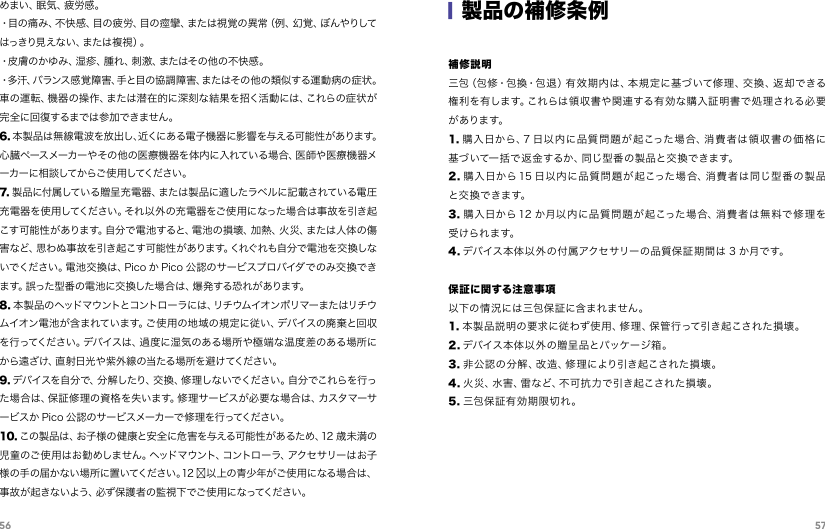 56 57めまい、眠気、疲労感。 ・目の痛み、不快感、目の疲労、目の痙攣、または視覚の異常（例、幻覚、ぼんやりしてはっきり見えない、または複視）。 ・皮膚のかゆみ、湿疹、腫れ、刺激、またはその他の不快感。 ・多汗、バランス感覚障害、手と目の協調障害、またはその他の類似する運動病の症状。車の運転、機器の操作、または潜在的に深刻な結果を招く活動には、これらの症状が完全に回復するまでは参加できません。 6. 本製品は無線電波を放出し、近くにある電子機器に影響を与える可能性があります。心臓ペースメーカーやその他の医療機器を体内に入れている場合、医師や医療機器メーカ ーに 相 談して からご 使 用 してくださ い 。7. 製品に付属している贈呈充電器、または製品に適したラベルに記載されている電圧充電器を使用してください。それ以外の充電器をご使用になった場合は事故を引き起こす可能性があります。自分で電池すると、電池の損壊、加熱、火災、または人体の傷害など、思わぬ事故を引き起こす可能性があります。くれぐれも自分で電池を交換しないでください。電池交換は、Pico か Pico 公認のサービスプロバイダでのみ交換できま す。誤 った 型 番 の 電 池に 交 換した 場 合 は 、爆 発 する 恐 れ が ありま す。8. 本製 品のヘッドマウントとコントローラには、リチウムイオンポリマーまたはリチウムイオン電池が含まれています。ご使用の地域の規定に従い、デバイスの廃棄と回収を行ってください。デバイスは、過度に湿気のある場所や極端な温度差のある場所にから遠ざけ、直射日光や紫外線の当たる場所を避けてください。9. デバイスを自分で、分解したり、交換、修 理しないでください。自分でこれらを行った場合は、保証修理の資格を失います。修理サービスが必要な場合は、カスタマーサービスか Pico 公認のサービスメーカーで修理を行ってください。10. この製品は、お子様の健康と安全に危害を与える可能性があるため、12 歳未満の児童のご使用はお勧めしません。ヘッドマウント、コントローラ、アクセサリーはお子様の手の届かない場所に置いてください 。12 岁以上の青少年がご使用になる場 合は、事故が起きないよう、必ず保護者の監視下でご使用になってください。|製品の補修条例補修説明三 包（ 包 修・包 換・包 退 ）有 效 期 内 は 、本 規 定 に 基 づ いて 修 理 、交 換 、返 却 で きる権利を有します。これらは領収書や関連する有効な購入証明書で処理される必要があります。1. 購入日から、7 日以内に品質問題が起こった場合、消費者は領収書の価格に基づいて一括で返 金するか、同じ型番の製品と交換できます。2. 購入日から15 日以内に品質問題が起こった場合、消費者は同じ型番の製品と交 換 で きま す。3. 購入日から 12 か月以内に品質問題が 起こった場合、消費者は 無料で 修理を受けられます。4. デバイス本体以外の付属アクセサリーの品質保証期間は 3 か月です。保証に関する注意事 項以下の情況には三包保証に含まれません。1. 本製品説明の要求に従わず使用、修理、保管行って引き起こされた損壊。2. デバイス本体以外 の贈呈品とパッケージ 箱。3. 非公認の分解、改造、修理により引き起こされた損壊。4. 火災、水害、雷など、不可抗力で引き起こされた損壊。5. 三包保証有効期限切れ。