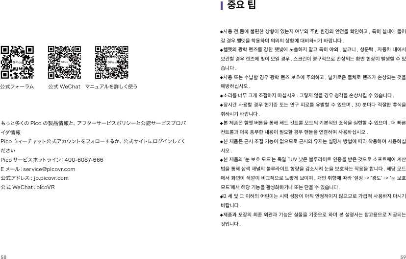 58 59公式フォーラム  公式 WeChat  マニュアル を詳しく使うもっと多くの Pico の製品情報と、アフターサービスポリシーと公認サービスプロバイダ 情 報Pico ウィーチャット公式アカウントをフォローするか、公式サイトにログインしてくださいPico サービスホットライン：400-6087-666E メール：service@picovr.com公式アドレス : jp.picovr.com公式 WeChat：picoVR·사용 전 몸에 불편한 상황이 있는지 여부와 주변 환경의 안전을 확인하고 , 특히 실내에 들어갈 경우 헬멧을 착용하여 의외의 상황에 대비하시기 바랍니다 .·헬멧의 광학 렌즈를 강한 햇빛에 노출하지 말고 특히 야외 , 발코니 , 창문턱 , 자동차 내에서 보관할 경우 렌즈에 빛이 모일 경우 , 스크린이 영구적으로 손상되는 황반 현상이 발생할 수 있습니다 .·사용 또는 수납할 경우 광학 렌즈 보호에 주의하고 , 날카로운 물체로 렌즈가 손상되는 것을 예방하십시오 .·소리를 너무 크게 조절하지 마십시오 . 그렇지 않을 경우 청각을 손상시킬 수 있습니다 .·장시간 사용할 경우 현기증 또는 안구  피로를 유발할 수  있으며 ,  30 분마다 적절한 휴식을 취하시기 바랍니다 .·본 제품은 헬멧 버튼을 통해 헤드 컨트롤 모드의 기본적인 조작을 실현할 수 있으며 , 더 빠른 컨트롤과 더욱 풍부한 내용이 필요할 경우 핸들을 연결하여 사용하십시오 .·본 제품은 근시 조절 기능이 없으므로 근시의 유저는 설명서 방법에 따라 착용하여 사용하십시오 .·본 제품의 ‘눈 보호 모드’는 독일 TUV 낮은 불루라이트 인증을 받은 것으로 소프트웨어 계산법을 통해 삼색 채널의 불루라이트 함량을 감소시켜 눈을 보호하는 작용을 합니다 . 해당 모드에서 화면이 색깔이 비교적으로 노랗게 보이며 , 개인 취향에 따라 ‘설정 -&gt; ‘광도’ -&gt; ‘눈 보호 모드’에서 해당 기능을 활성화하거나 또는 닫을 수 있습니다 .·12 세 및 그 이하의 어린이는 시력 성장이 아직 안정적이지 않으므로 가급적 사용하지 마시기 바랍니다 .·제품과 포장의 최종 외관과 기능은 실물을 기준으로 하며 본 설명서는 참고용으로 제공되는 것입니다 .|중요 팁