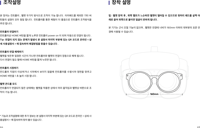 64 65|조작설명본 장치는 컨트롤러 , 헬멧 두가지 방식으로 조작이 가능 합니다 . 터치페드를 제외한 기타 버턴들의 설정이 모두 동일 합니다 . 컨트롤러를 통한 체험이 더 좋음으로 컨트롤러 조작방식을 추천 합니다 .컨트롤러 연결하기컨트롤러상 HOME 버턴을 짧게 노루면 컨트롤러 power on 이 되며 자동으로 연결이 됩니다 .Tip: 연결이 되지 않는 문제가 발생시 본 설명서 마지막 부분에 있는 QR 코드로 온라인 &lt; 상세 사용설명서 &gt; 에 접속하여 해결방법을 찾을수 있습니다 .컨트롤러 연결 해제하기헬멧을 벗은후 일정한 시간이 지나면 컨트롤러와 헬멧의 연결이 장동으로 해제 됩니다 .다시 연결이 필요 할때 HOME 버턴을 짧게 누르면 됩니다 .컨트롤러 시정하기컨드롤러  지침이  이상하거나  시야에서  보이지  않을때  컨트롤러를  수평시야  정면을  맞추고 HOME 버턴을 1 초 눌러 시정 합니다 .헬멧 큰드롤 모드컨트롤러가 연결되지 않은 상태에는 헬멧을 착용한 상태서 머리 욺직임과 헬멧상 버튼으로 조작이 가능 합니다 .* 기능과 조작설명에 대한 추가 정보는 본 설명서 마지막 부분에 있는 QR 코드로 온라인 &lt; 상세 사용설명서 &gt; 에 접속하여 찾아 볼수 있습니다 .|장착 설명팁 : 헬멧 장착 후 , 위쪽 벨트가 느슨하면 헬멧이 떨어질 수 있으므로 뒷머리 패드를 살짝 아래로 끌어 위쪽으로 붙이면 얼굴이 편하게 됩니다 .         본 기기는 근시 조절 기능이 없으며 , 헬멧은 안경테 너비가 160mm 이하의 대부분의 표준 안경에 사용될 수 있습니다 .160mm