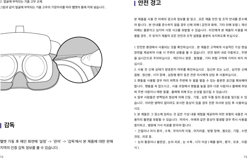 72 73헬멧 가동 후 메인 화면에 ‘설정’ -&gt; ‘관여’ -&gt; ‘감독’에서 본 제품에 대한 판매 지역의 인증 감독 정보를 볼 수 있습니다 .|감독2．얼굴에 부착되는 거품 고무 교체그림과 같이 얼굴에 부착되는 거품 고무의 가장자리를 따라 헬멧의 틈에 끼워 넣습니다 .|안전 경고본 제품을 사용 전 아래의 경고와 정보를 잘 읽고 ,  모든 제품 안전 및 조작 안내를 준수해야 합니다 . 본 안내를 준수하지 않을 경우 신체 피해 ( 감전과 화재 , 기타 피해 포함 ), 재산 피해는 물론이고  심지어 사망 사고를  유발할  수 있습니다 . 타인에게 본  제품의 사용을 허용할 경우 , 각 유저가 제품의 모든 안전과 조작 설명을 충분히 숙지하도록 하십시오 .   1. 안전한 환경에서 사용되는 것을 확인하십시오 . 본 제품은 고객에게 사실적인 가상 현실 장면을  제공하며 사용 시 주변의  상황을 볼  수 없습니다 . 안전 범위  내로 이동하고 , 주변을 실시간으로 주의하십시오 .  계단이나  창문 , 발열물 ,  기타  위험 구역에 가까이 하지 마십시오 .2. 사용  전  신체  상태가  양호한지  여부를  확인하십시오 .  임신부  또는  노인 ,  심각한  신체 질병 , 정신병 , 시각 장애 , 심장병 환자 등은 전문 의사에게 상담 후 사용하십시오 .3. 핸들을 사용할  경우 머리  위쪽과 주변에 두  팔을 펼칠  수 있는  충분한 공간을 확보해야 합니다 . 핸들을 꼭 잡으시고 , 사용 과정에서 핸들을 놓을 경우 다른 사람이나 물체에 부딪혀 주변 사람이나 애완 동물 , 물체에 피해 또는 손상을 일으킬 수 있습니다 .4. 일부 사람들은 번쩍임과 영상에 의해 간질 , 기절 , 심한 두통 등의 증상을 일으킬 수 있습니다 . 이러한  병력이 없더라도 유사한  증상이 있을  경우 전문  의사와  상담 후 사용하십시오 .5. 본 제품은 그 장소에 임하는 것 같은 가상 내용 체험을 제공하며 어떤 유형의 내용은 사용자의 불편을 유발할 수 있습니다 . 따라서 , 아래와 같은 증상이 발생할 경우 즉시 사용을 중지하고 , 병원에 가서 치료를 받아야 합니다 .• 간질이나 의식 혼미 , 수축 , 무의식적 이동 , 어지러움 , 방향 장애 , 혐오감 , 기절 , 수면 과잉 , 피로 등 .• 눈의 통증이나 불편감 , 눈의 피로 , 눈 수축 , 시각 이상 ( 예를 들어 , 환각 , 모호 , 이중시 ).