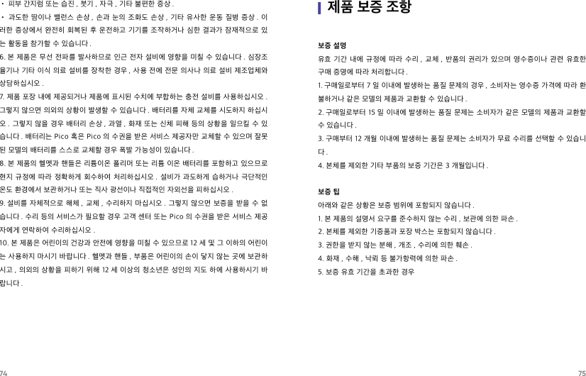 74 75• 피부 간지럼 또는 습진 , 붓기 , 자극 , 기타 불편한 증상 .• 과도한  땀이나  밸런스 손상 , 손과 눈의  조화도  손상 , 기타  유사한 운동 질병 증상 . 이러한 증상에서 완전히  회복된  후 운전하고 기기를 조작하거나 심한  결과가 잠재적으로 있는 활동을 참가할 수 있습니다 .6. 본 제품은 무선 전파를 발사하므로 인근 전자 설비에 영향을 미칠 수  있습니다 . 심장조율기나 기타 이식 의료 설비를 장착한 경우 , 사용 전에 전문 의사나 의료 설비 제조업체와 상담하십시오 .7. 제품 포장 내에 제공되거나 제품에 표시된 수치에 부합하는 충전 설비를 사용하십시오 . 그렇지 않으면 의외의 상황이 발생할 수 있습니다 . 배터리를 자체 교체를 시도하지 하십시오 . 그렇지  않을 경우 배터리 손상 , 과열 , 화재 또는 신체 피해 등의 상황을 일으킬 수 있습니다 . 배터리는 Pico 혹은 Pico 의 수권을 받은 서비스 제공자만 교체할 수 있으며 잘못된 모델의 배터리를 스스로 교체할 경우 폭발 가능성이 있습니다 .8. 본 제품의 헬멧과 핸들은 리튬이온 폴리머  또는 리튬 이온 배터리를 포함하고 있으므로 현지 규정에  따라  정확하게 회수하여  처리하십시오 .  설비가 과도하게 습하거나  극단적인 온도 환경에서 보관하거나 또는 직사 광선이나 직접적인 자외선을 피하십시오 .9. 설비를 자체적으로 해체 ,  교체 ,  수리하지 마십시오 . 그렇지 않으면 보증을 받을 수  없습니다 . 수리 등의 서비스가 필요할 경우 고객 센터 또는 Pico 의 수권을 받은 서비스 제공자에게 연락하여 수리하십시오 .10. 본 제품은 어린이의 건강과 안전에 영향을 미칠 수 있으므로 12 세 및 그 이하의 어린이는 사용하지 마시기 바랍니다 . 헬멧과 핸들 , 부품은 어린이의 손이 닿지 않는 곳에 보관하시고 , 의외의 상황을 피하기 위해 12 세 이상의 청소년은 성인의 지도 하에 사용하시기 바랍니다 .|제품 보증 조항보증 설명유효 기간  내에  규정에  따라  수리 ,  교체 ,  반품의  권리가  있으며  영수증이나  관련  유효한 구매 증명에 따라 처리합니다 .1. 구매일로부터 7 일 이내에 발생하는 품질 문제의 경우 , 소비자는 영수증 가격에 따라 환불하거나 같은 모델의 제품과 교환할 수 있습니다 .2. 구매일로부터  15 일 이내에 발생하는 품질 문제는  소비자가 같은 모델의  제품과 교환할 수 있습니다 .3. 구매부터 12 개월 이내에 발생하는 품질 문제는 소비자가 무료 수리를 선택할 수 있습니다.4. 본체를 제외한 기타 부품의 보증 기간은 3 개월입니다 .보증 팁아래와 같은 상황은 보증 범위에 포함되지 않습니다 .1. 본 제품의 설명서 요구를 준수하지 않는 수리 , 보관에 의한 파손 .2. 본체를 제외한 기증품과 포장 박스는 포함되지 않습니다 .3. 권한을 받지 않는 분해 , 개조 , 수리에 의한 훼손 .4. 화재 , 수해 , 낙뢰 등 불가항력에 의한 파손 .5. 보증 유효 기간을 초과한 경우