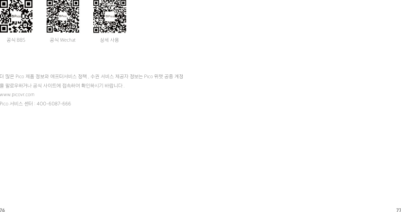 76 77공식 BBS 공식 Wechat 상세 사용더 많은 Pico 제품 정보와 애프터서비스 정책 , 수권 서비스 제공자 정보는 Pico 위챗 공중 계정을 팔로우하거나 공식 사이트에 접속하여 확인하시기 바랍니다 .www.picovr.comPico 서비스 센터 : 400-6087-666