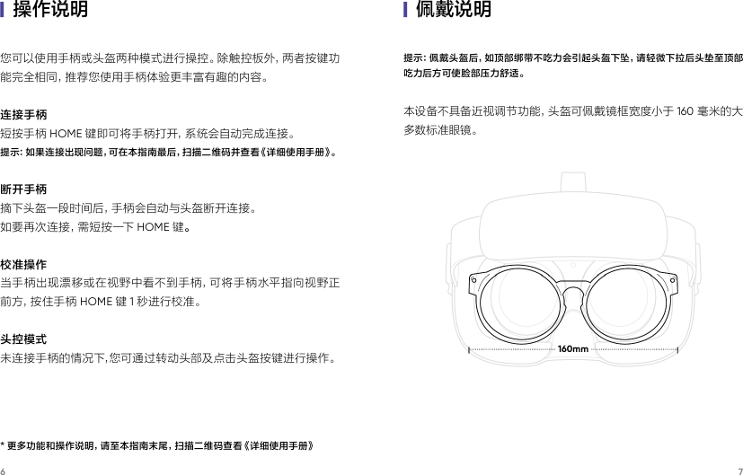 6 7|佩戴说明|操作说明提示：佩戴头盔后，如顶部绑带不吃力会引起头盔下坠，请轻微下拉后头垫至顶部吃力后方可使脸部压力舒适。本设备不具备近视调节功能，头盔可佩戴镜框宽度小于 160 毫米的大多数标准眼镜。您可以使用手柄或头盔两种模式进行操控。除触控板外，两者按键功能完全相同，推荐您使用手柄体验更丰富有趣的内容。连接手柄短按手柄 HOME 键即可将手柄打开，系统会自动完成连接。提示：如果连接出现问题，可在本指南最后，扫描二维码并查看《详细使用手册》。断开手柄摘下头盔一段时间后，手柄会自动与头盔断开连接。如要再次连接，需短按一下 HOME 键。校准操作当手柄出现漂移或在视野中看不到手柄，可将手柄水平指向视野正前 方 ，按 住 手 柄 HOME 键1秒进行校准。头控模式未连接手柄的情况下，您可通过转动头部及点击头盔按键进行操作。 160mm* 更多功能和操作说明，请至本指南末尾，扫描二维码查看《详细使用手册》