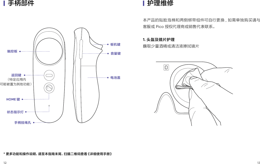 12 13|手柄部件本产品的贴脸泡棉和两侧绑带组件可自行更换 ,  如需单独购买请与客服或 Pico 授权代理商或销售代表联系。1. 头盔及镜片护理蘸取少量酒精或清洁液擦拭镜片|护理维修触控板返回键（特 定 应 用 内可能被置为其他功能）HOME 键状态指示灯手柄挂绳孔音量键电池盖板机键* 更多功能和操作说明，请至本指南末尾，扫描二维码查看《详细使用手册》