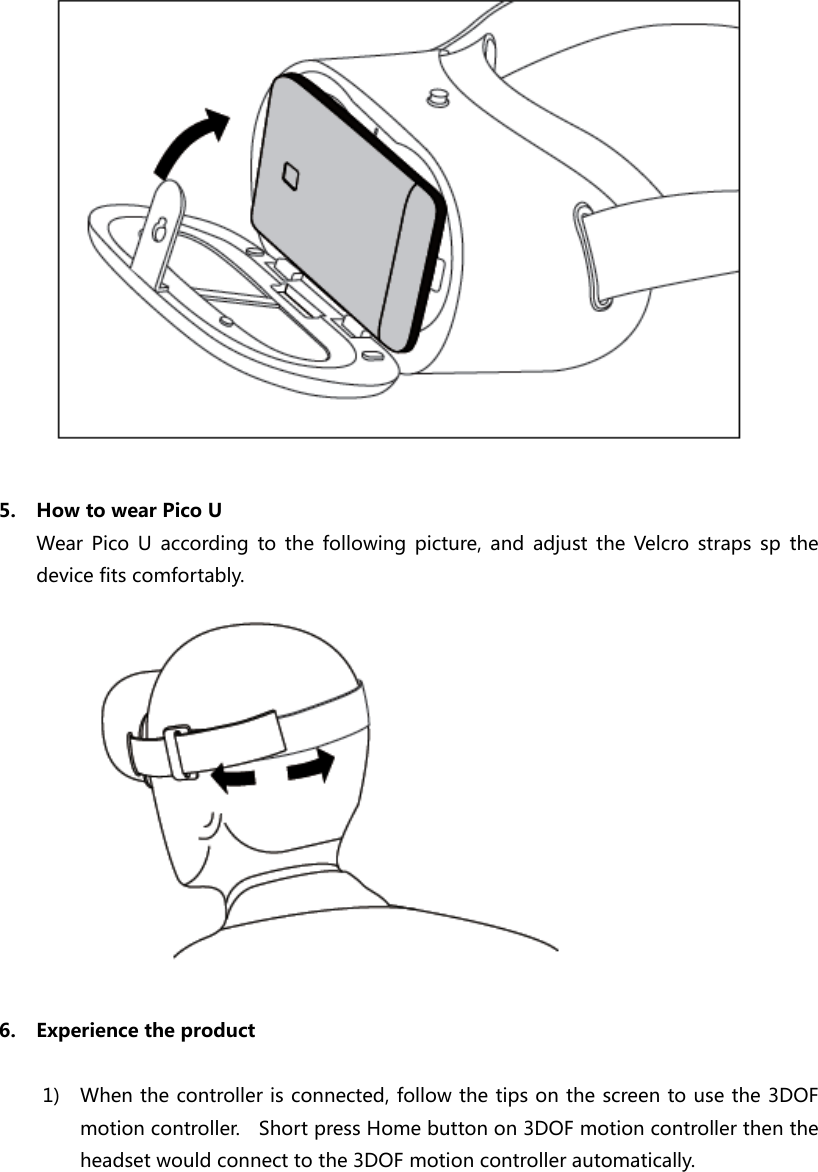   5. How to wear Pico U Wear  Pico  U  according  to  the  following  picture,  and  adjust  the  Velcro  straps  sp  the device fits comfortably.   6. Experience the product  1) When the controller is connected, follow the tips on the screen to use the 3DOF motion controller.    Short press Home button on 3DOF motion controller then the headset would connect to the 3DOF motion controller automatically.   