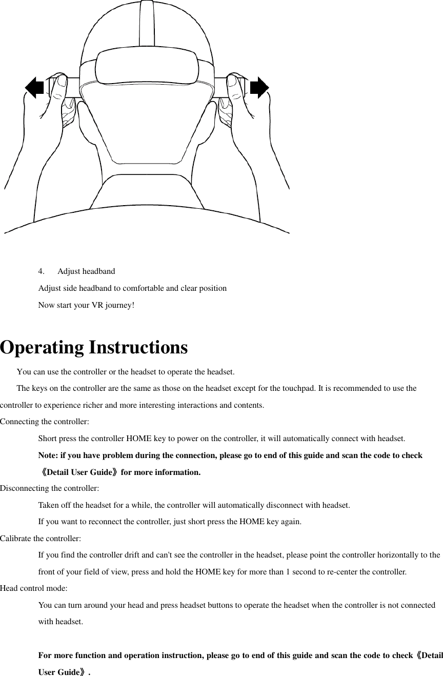  4. Adjust headband Adjust side headband to comfortable and clear position Now start your VR journey!  Operating Instructions You can use the controller or the headset to operate the headset. The keys on the controller are the same as those on the headset except for the touchpad. It is recommended to use the controller to experience richer and more interesting interactions and contents. Connecting the controller: Short press the controller HOME key to power on the controller, it will automatically connect with headset. Note: if you have problem during the connection, please go to end of this guide and scan the code to check《Detail User Guide》for more information. Disconnecting the controller: Taken off the headset for a while, the controller will automatically disconnect with headset. If you want to reconnect the controller, just short press the HOME key again.   Calibrate the controller: If you find the controller drift and can&apos;t see the controller in the headset, please point the controller horizontally to the front of your field of view, press and hold the HOME key for more than 1 second to re-center the controller. Head control mode: You can turn around your head and press headset buttons to operate the headset when the controller is not connected with headset.  For more function and operation instruction, please go to end of this guide and scan the code to check《Detail User Guide》.  