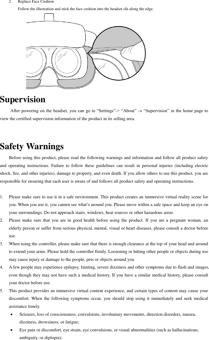2． Replace Face Cushion Follow the illustration and stick the face cushion into the headset slit along the edge.  Supervision After powering on the headset, you  can go to “Settings”-&gt; “About”  -&gt; “Supervision” in the home page to view the certified supervision information of the product in its selling area.    Safety Warnings         Before using this product, please read the following warnings and information and follow all product safety and  operating  instructions.  Failure  to  follow  these  guidelines  can  result  in  personal  injuries  (including  electric shock, fire, and other injuries), damage to property, and even death. If you allow others to use this product, you are responsible for ensuring that each user is aware of and follows all product safety and operating instructions.     1. Please make sure to use it in a safe environment. This product creates an immersive virtual reality scene for you. When you use it, you cannot see what’s around you. Please move within a safe space and keep an eye on your surroundings. Do not approach stairs, windows, heat sources or other hazardous areas. 2. Please make sure  that  you  are  in  good health before using  the  product. If you are a pregnant  woman,  an elderly person or suffer from serious physical, mental, visual or heart diseases, please consult a doctor before use. 3. When using the controller, please make sure that there is enough clearance at the top of your head and around to extend your arms. Please hold the controller firmly. Loosening or hitting other people or objects during use may cause injury or damage to the people, pets or objects around you. 4. A few people may experience epilepsy, fainting, severe dizziness and other symptoms due to flash and images, even though they may not have such a medical history. If you have a similar medical history, please consult your doctor before use. 5. This product provides an immersive virtual content experience, and certain types of content may cause your discomfort.  When  the  following  symptoms occur,  you  should  stop using  it  immediately and  seek  medical assistance timely.  Seizures, loss of consciousness, convulsions, involuntary movements, direction disorders, nausea, dizziness, drowsiness, or fatigue;  Eye pain or discomfort, eye strain, eye convulsions, or visual abnormalities (such as hallucinations, ambiguity, or diplopia); 