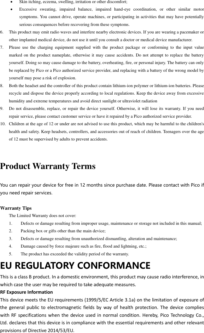  Skin itching, eczema, swelling, irritation or other discomfort;  Excessive  sweating,  impaired  balance,  impaired  hand-eye  coordination,  or  other  similar  motor symptoms. You cannot drive, operate machines, or participating in activities that may have potentially serious consequences before recovering from these symptoms. 6. This product may emit radio waves and interfere nearby electronic devices. If you are wearing a pacemaker or other implanted medical device, do not use it until you consult a doctor or medical device manufacturer. 7. Please  use  the  charging  equipment  supplied  with  the  product  package  or  conforming  to  the  input  value marked on the product nameplate, otherwise it  may cause accidents. Do not attempt to replace the battery yourself. Doing so may cause damage to the battery, overheating, fire, or personal injury. The battery can only be replaced by Pico or a Pico authorized service provider, and replacing with a battery of the wrong model by yourself may pose a risk of explosion. 8. Both the headset and the controller of this product contain lithium-ion polymer or lithium-ion batteries. Please recycle and dispose the device properly according to local regulations. Keep the device away from excessive humidity and extreme temperatures and avoid direct sunlight or ultraviolet radiation 9. Do not disassemble, replace, or repair the device yourself. Otherwise, it will lose  its warranty. If you need repair service, please contact customer service or have it repaired by a Pico authorized service provider. 10. Children at the age of 12 or under are not advised to use this product, which may be harmful to the children&apos;s health and safety. Keep headsets, controllers, and accessories out of reach of children. Teenagers over the age of 12 must be supervised by adults to prevent accidents.  Product Warranty Terms  You can repair your device for free in 12 months since purchase date. Please contact with Pico if you need repair services.  Warranty Tips The Limited Warranty does not cover: 1.  Defects or damage resulting from improper usage, maintenance or storage not included in this manual; 2.  Packing box or gifts other than the main device; 3.  Defects or damage resulting from unauthorized dismantling, alteration and maintenance;   4.  Damage caused by force majeure such as fire, flood and lightning, etc.; 5.  The product has exceeded the validity period of the warranty. EU REGULATORY CONFORMANCE This is a class B product. In a domestic environment, this product may cause radio interference, in which case the user may be required to take adequate measures. RF Exposure Information This device meets the EU requirements (1999/5/EC Article 3.1a) on the limitation of exposure of the general  public to electromagnetic fields by  way of  health protection. The  device  complies with RF specifications when the device used in normal condition. Hereby, Pico Technology Co., Ltd. declares that this device is in compliance with the essential requirements and other relevant provisions of Directive 2014/53/EU. 