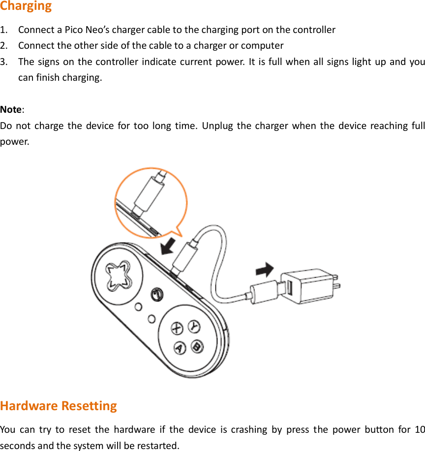  Charging 1. Connect a Pico Neo’s charger cable to the charging port on the controller 2. Connect the other side of the cable to a charger or computer 3. The signs on the controller indicate current power. It is full when all signs light up and you can finish charging.  Note: Do not charge the  device for too long time.  Unplug the charger when the device reaching full power.  Hardware Resetting You  can  try  to  reset the  hardware  if  the  device  is  crashing  by  press  the  power  button  for  10 seconds and the system will be restarted.               