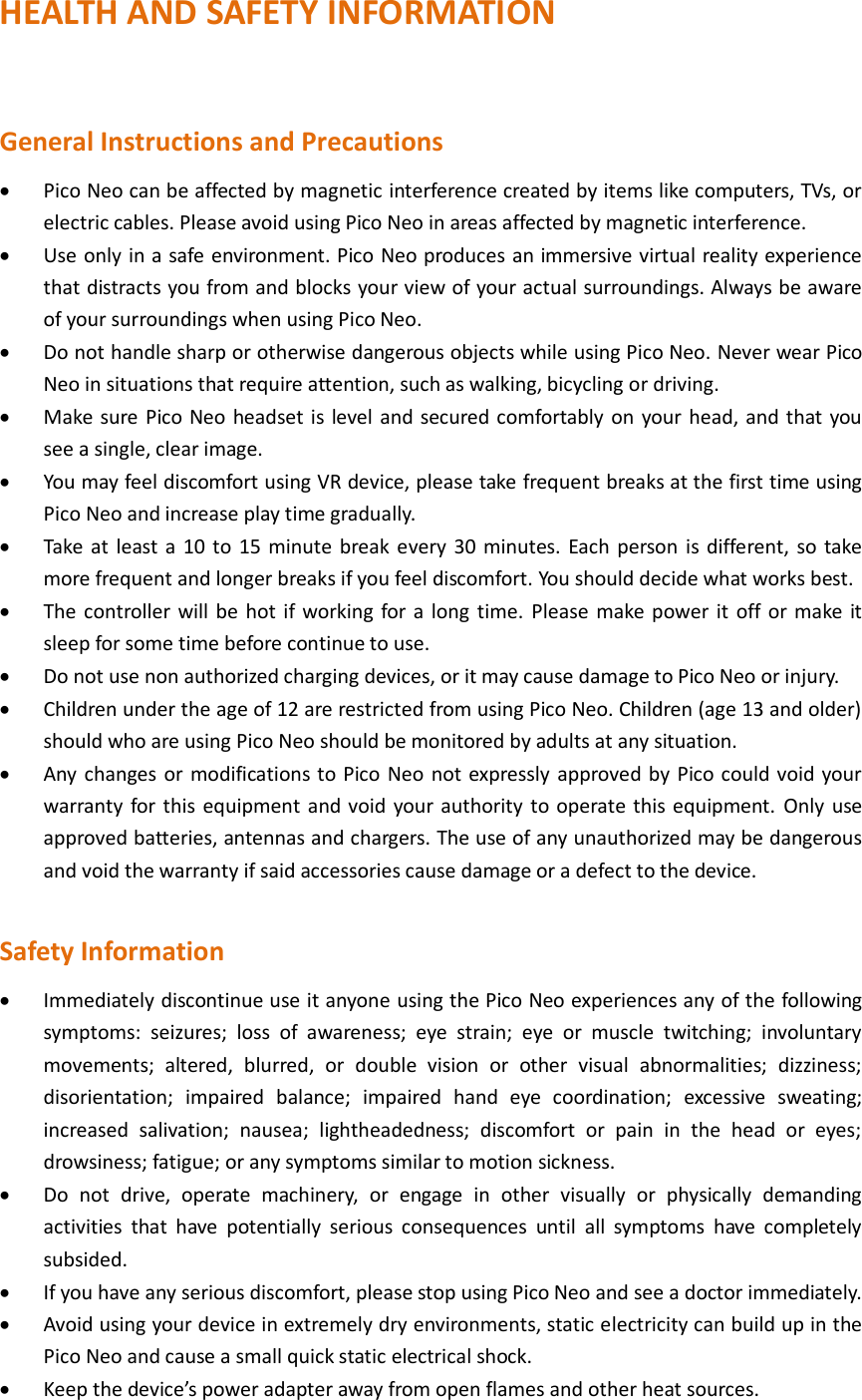 HEALTH AND SAFETY INFORMATION  General Instructions and Precautions  Pico Neo can be affected by magnetic interference created by items like computers, TVs, or electric cables. Please avoid using Pico Neo in areas affected by magnetic interference.  Use only in a safe environment. Pico Neo produces an immersive virtual reality experience that distracts you from and blocks your view of your actual surroundings. Always be aware of your surroundings when using Pico Neo.  Do not handle sharp or otherwise dangerous objects while using Pico Neo. Never wear Pico Neo in situations that require attention, such as walking, bicycling or driving.  Make sure Pico Neo headset is level and secured comfortably on your head, and that you see a single, clear image.  You may feel discomfort using VR device, please take frequent breaks at the first time using Pico Neo and increase play time gradually.  Take at least a 10 to 15 minute break every 30 minutes. Each person is different, so take more frequent and longer breaks if you feel discomfort. You should decide what works best.  The controller will be hot if working for a long time.  Please make power it  off or make it sleep for some time before continue to use.  Do not use non authorized charging devices, or it may cause damage to Pico Neo or injury.  Children under the age of 12 are restricted from using Pico Neo. Children (age 13 and older) should who are using Pico Neo should be monitored by adults at any situation.  Any changes or modifications to Pico Neo not expressly approved by Pico could void your warranty for this equipment and void your authority to operate this equipment. Only use approved batteries, antennas and chargers. The use of any unauthorized may be dangerous and void the warranty if said accessories cause damage or a defect to the device.  Safety Information  Immediately discontinue use it anyone using the Pico Neo experiences any of the following symptoms:  seizures;  loss  of  awareness;  eye  strain;  eye  or  muscle  twitching;  involuntary movements;  altered,  blurred,  or  double  vision  or  other  visual  abnormalities;  dizziness; disorientation;  impaired  balance;  impaired  hand  eye  coordination;  excessive  sweating; increased  salivation;  nausea;  lightheadedness;  discomfort  or  pain  in  the  head  or  eyes; drowsiness; fatigue; or any symptoms similar to motion sickness.  Do  not  drive,  operate  machinery,  or  engage  in  other  visually  or  physically  demanding activities  that  have  potentially  serious  consequences  until  all  symptoms  have  completely subsided.  If you have any serious discomfort, please stop using Pico Neo and see a doctor immediately.  Avoid using your device in extremely dry environments, static electricity can build up in the Pico Neo and cause a small quick static electrical shock.    Keep the device’s power adapter away from open flames and other heat sources. 