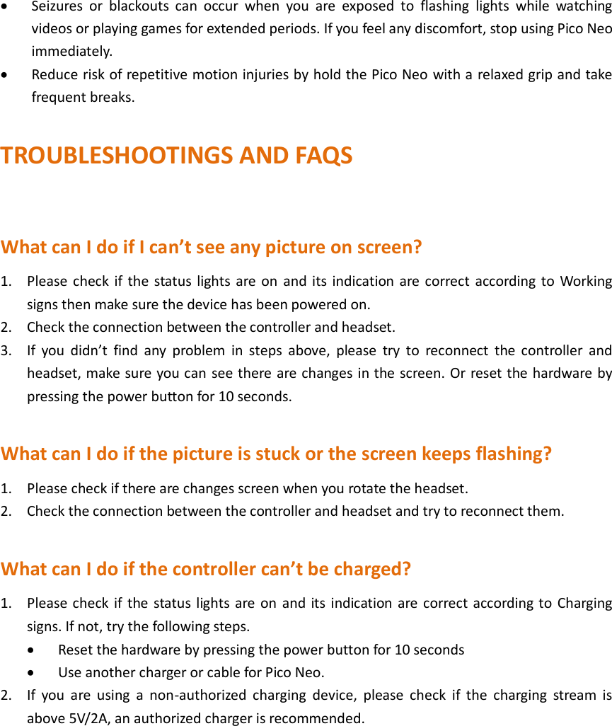  Seizures  or  blackouts  can  occur  when  you  are  exposed  to  flashing  lights  while  watching videos or playing games for extended periods. If you feel any discomfort, stop using Pico Neo immediately.  Reduce risk of repetitive motion injuries by hold the Pico Neo with a relaxed grip and take frequent breaks.  TROUBLESHOOTINGS AND FAQS  What can I do if I can’t see any picture on screen? 1. Please check if the  status lights are on  and its indication are correct according to Working signs then make sure the device has been powered on. 2. Check the connection between the controller and headset. 3. If  you  didn’t  find  any  problem  in  steps  above,  please  try  to  reconnect  the  controller  and headset, make sure you can see there are changes in the screen. Or reset the hardware by pressing the power button for 10 seconds.  What can I do if the picture is stuck or the screen keeps flashing? 1. Please check if there are changes screen when you rotate the headset. 2. Check the connection between the controller and headset and try to reconnect them.  What can I do if the controller can’t be charged? 1. Please check if the status lights are on and its indication are correct according to Charging signs. If not, try the following steps.  Reset the hardware by pressing the power button for 10 seconds  Use another charger or cable for Pico Neo. 2. If  you  are  using  a  non-authorized  charging  device,  please  check  if  the  charging  stream  is above 5V/2A, an authorized charger is recommended.       