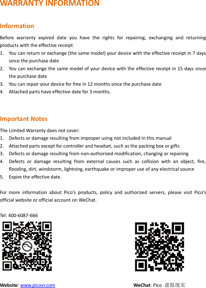 WARRANTY INFORMATION  Information Before  warranty  expired  date  you  have  the  rights  for  repairing,  exchanging  and  returning products with the effective receipt.   1. You can return or exchange (the same model) your device with the effective receipt in 7 days since the purchase date 2. You can exchange the same model of your device with the effective receipt in 15 days since the purchase date 3. You can repair your device for free in 12 months since the purchase date 4. Attached parts have effective date for 3 months.   Important Notes The Limited Warranty does not cover: 1. Defects or damage resulting from improper using not included in this manual 2. Attached parts except for controller and headset, such as the packing box or gifts 3. Defects or damage resulting from non-authorized modification, changing or repairing 4. Defects  or  damage  resulting  from  external  causes  such  as  collision  with  an  object,  fire, flooding, dirt, windstorm, lightning, earthquake or improper use of any electrical source 5. Expire the effective date.  For  more  information  about  Pico’s  products,  policy  and  authorized  servers,  please  visit  Pico’s official website or official account on WeChat.  Tel: 400-6087-666                                                                      Website: www.picovr.com                              WeChat: Pico  虚拟现实     