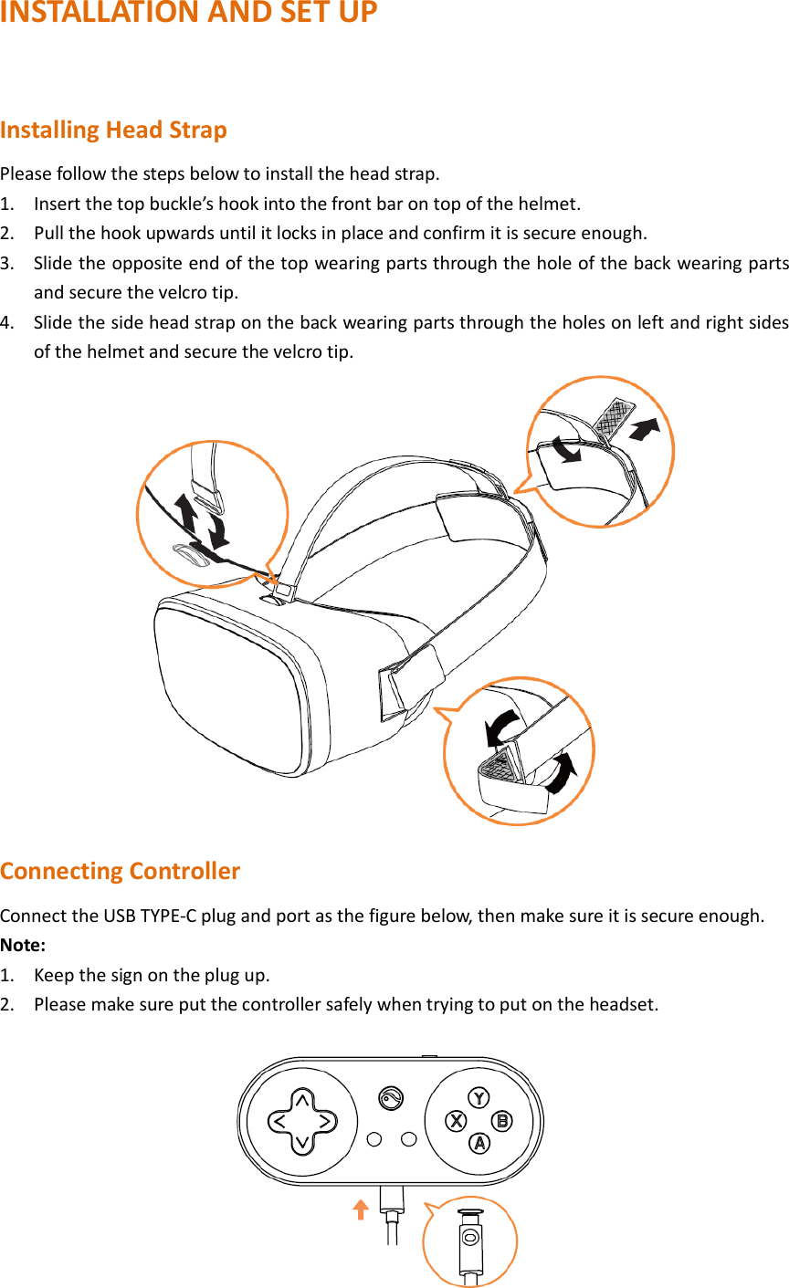 INSTALLATION AND SET UP  Installing Head Strap Please follow the steps below to install the head strap. 1. Insert the top buckle’s hook into the front bar on top of the helmet. 2. Pull the hook upwards until it locks in place and confirm it is secure enough. 3. Slide the opposite end of the top wearing parts through the hole of the back wearing parts and secure the velcro tip. 4. Slide the side head strap on the back wearing parts through the holes on left and right sides of the helmet and secure the velcro tip.      Connecting Controller Connect the USB TYPE-C plug and port as the figure below, then make sure it is secure enough. Note: 1. Keep the sign on the plug up. 2. Please make sure put the controller safely when trying to put on the headset.  