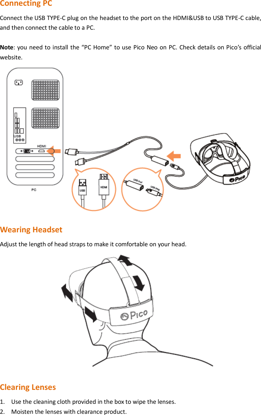  Connecting PC Connect the USB TYPE-C plug on the headset to the port on the HDMI&amp;USB to USB TYPE-C cable, and then connect the cable to a PC.  Note: you need to install the “PC Home” to use Pico Neo on PC. Check details on Pico’s official website.  Wearing Headset Adjust the length of head straps to make it comfortable on your head.  Clearing Lenses 1. Use the cleaning cloth provided in the box to wipe the lenses. 2. Moisten the lenses with clearance product. 