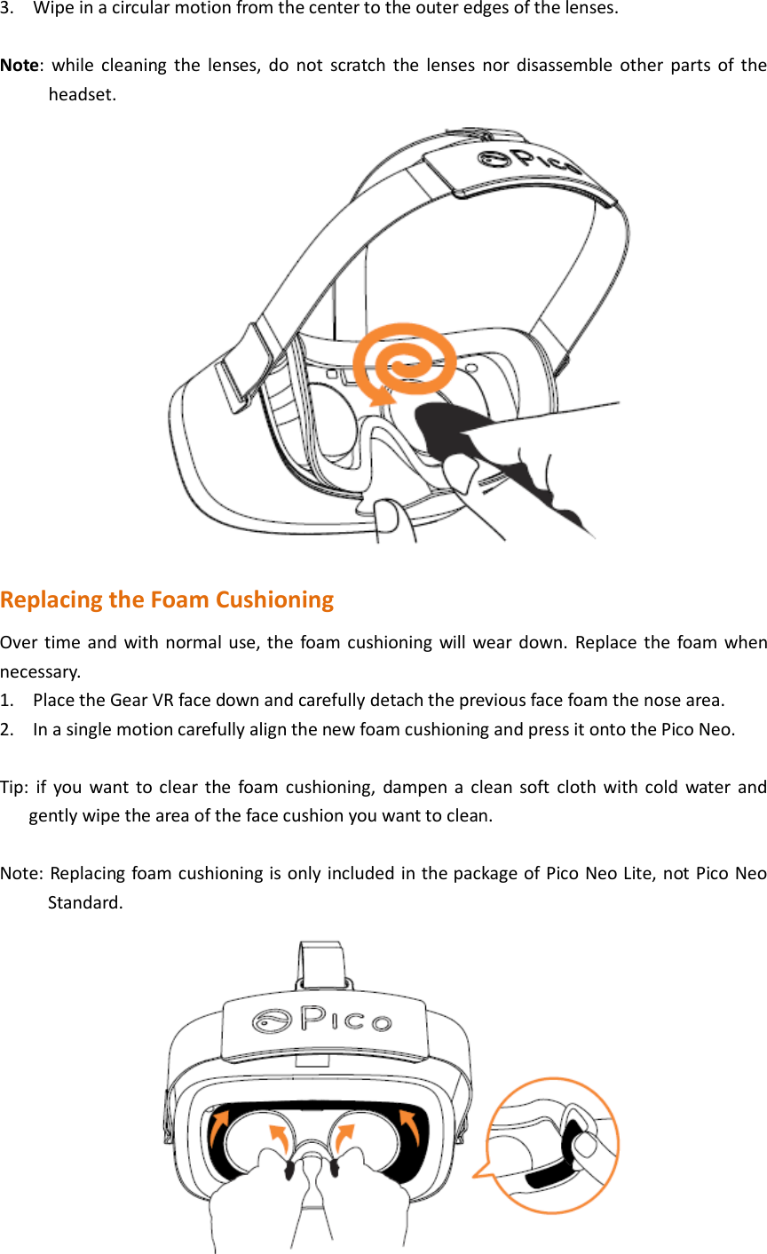 3. Wipe in a circular motion from the center to the outer edges of the lenses.  Note: while cleaning  the  lenses,  do  not  scratch  the  lenses nor  disassemble other  parts  of  the headset.  Replacing the Foam Cushioning Over time and with normal use, the foam cushioning will wear down. Replace the foam when necessary. 1. Place the Gear VR face down and carefully detach the previous face foam the nose area. 2. In a single motion carefully align the new foam cushioning and press it onto the Pico Neo.  Tip: if  you want to clear the foam  cushioning,  dampen a  clean soft  cloth with cold water  and gently wipe the area of the face cushion you want to clean.  Note: Replacing foam cushioning is only included in the package of Pico Neo Lite, not Pico Neo Standard.    